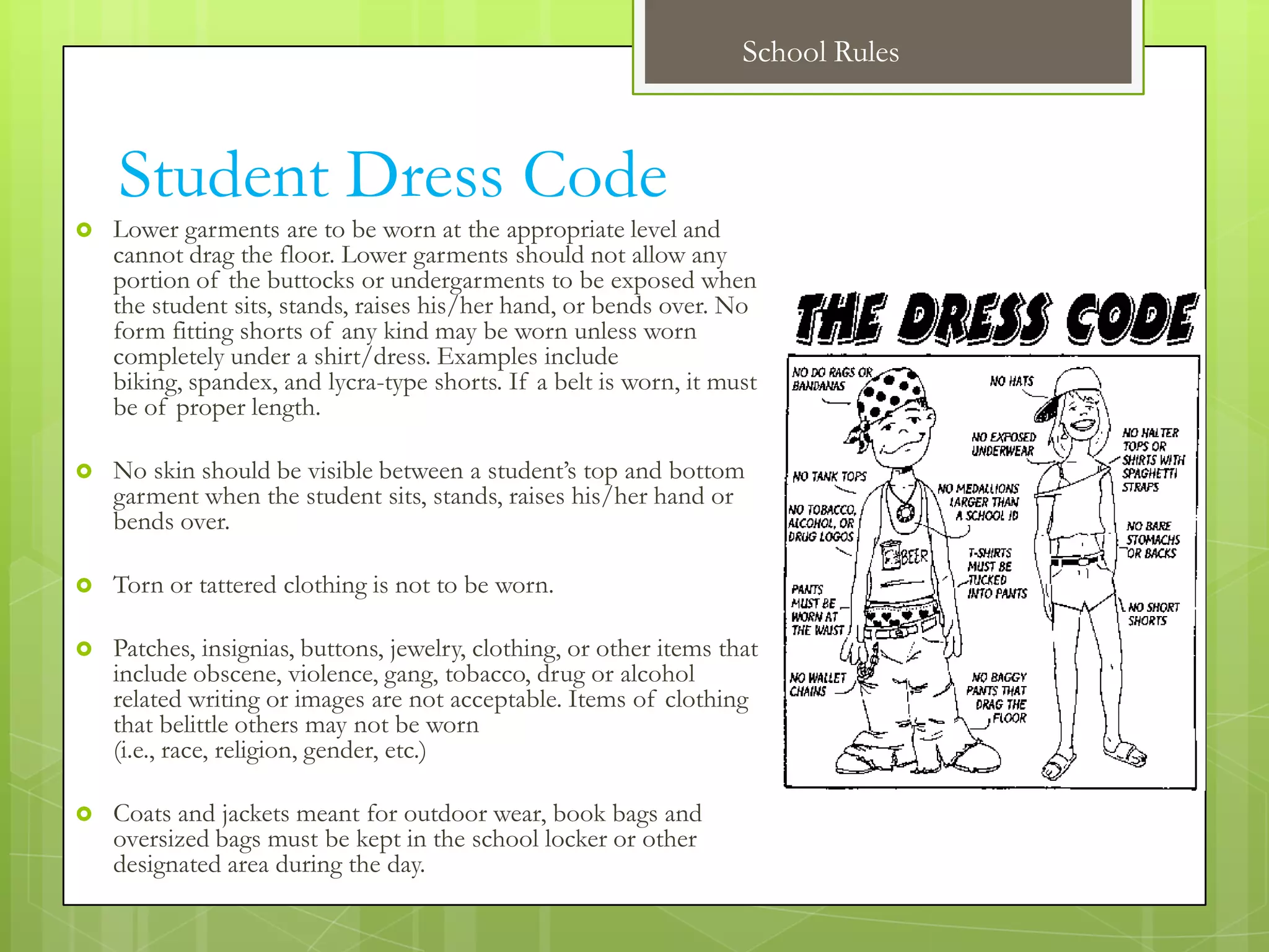 School Rules



    Student Dress Code
   Lower garments are to be worn at the appropriate level and
    cannot drag the floor. Lower garments should not allow any
    portion of the buttocks or undergarments to be exposed when
    the student sits, stands, raises his/her hand, or bends over. No
    form fitting shorts of any kind may be worn unless worn
    completely under a shirt/dress. Examples include
    biking, spandex, and lycra-type shorts. If a belt is worn, it must
    be of proper length.

   No skin should be visible between a student’s top and bottom
    garment when the student sits, stands, raises his/her hand or
    bends over.

   Torn or tattered clothing is not to be worn.

   Patches, insignias, buttons, jewelry, clothing, or other items that
    include obscene, violence, gang, tobacco, drug or alcohol
    related writing or images are not acceptable. Items of clothing
    that belittle others may not be worn
    (i.e., race, religion, gender, etc.)

   Coats and jackets meant for outdoor wear, book bags and
    oversized bags must be kept in the school locker or other
    designated area during the day.
 