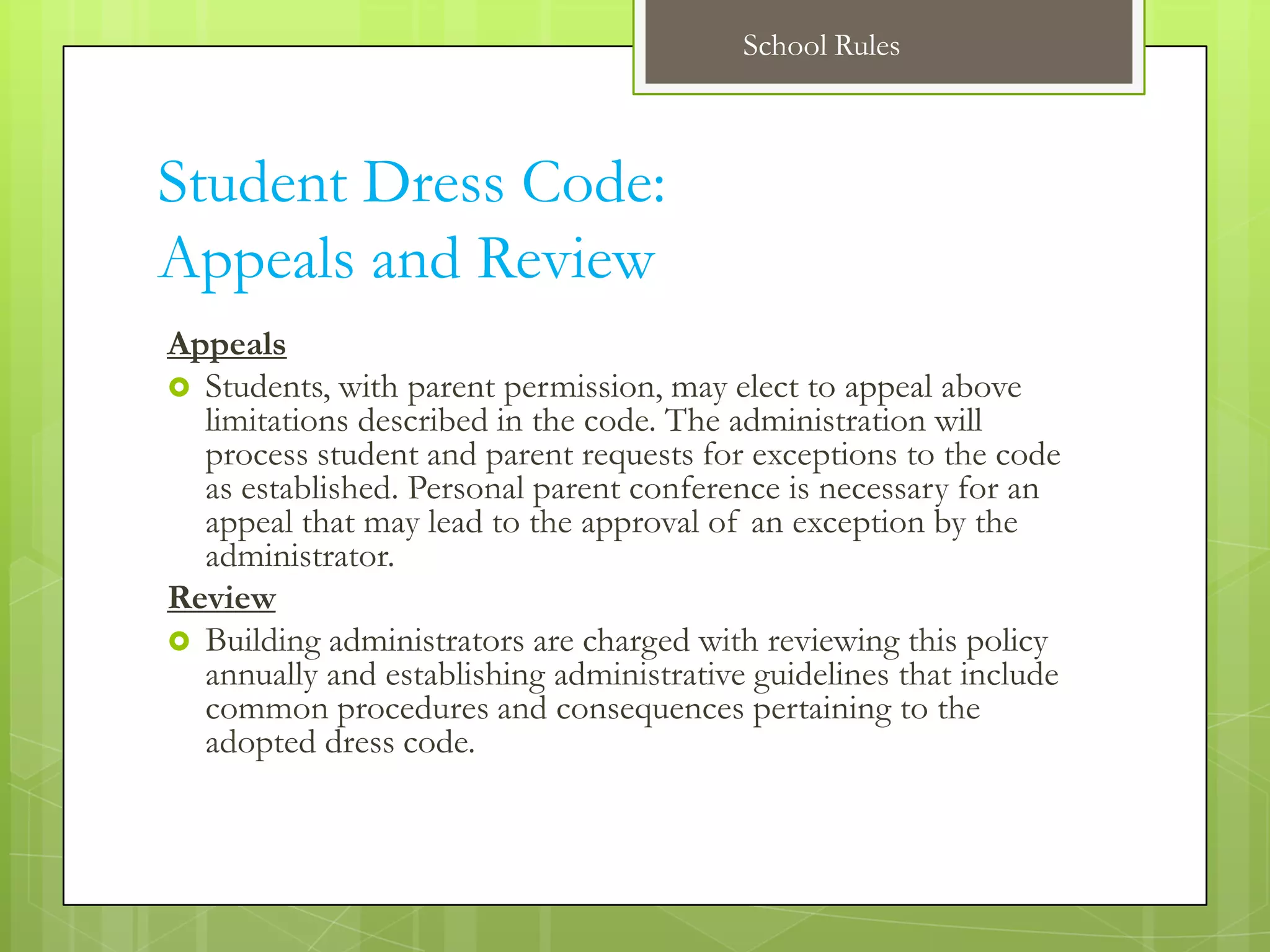 School Rules



Student Dress Code:
Appeals and Review
Appeals
 Students, with parent permission, may elect to appeal above
  limitations described in the code. The administration will
  process student and parent requests for exceptions to the code
  as established. Personal parent conference is necessary for an
  appeal that may lead to the approval of an exception by the
  administrator.
Review
 Building administrators are charged with reviewing this policy
  annually and establishing administrative guidelines that include
  common procedures and consequences pertaining to the
  adopted dress code.
 
