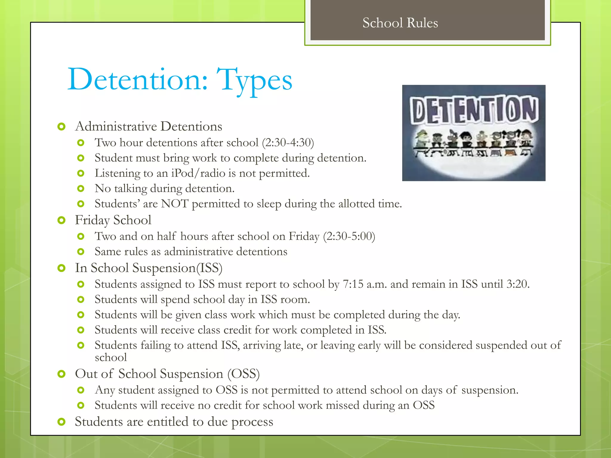 School Rules



    Detention: Types
   Administrative Detentions
       Two hour detentions after school (2:30-4:30)
       Student must bring work to complete during detention.
       Listening to an iPod/radio is not permitted.
       No talking during detention.
       Students’ are NOT permitted to sleep during the allotted time.
   Friday School
       Two and on half hours after school on Friday (2:30-5:00)
       Same rules as administrative detentions
   In School Suspension(ISS)
       Students assigned to ISS must report to school by 7:15 a.m. and remain in ISS until 3:20.
       Students will spend school day in ISS room.
       Students will be given class work which must be completed during the day.
       Students will receive class credit for work completed in ISS.
       Students failing to attend ISS, arriving late, or leaving early will be considered suspended out of
        school
   Out of School Suspension (OSS)
       Any student assigned to OSS is not permitted to attend school on days of suspension.
       Students will receive no credit for school work missed during an OSS
   Students are entitled to due process
 