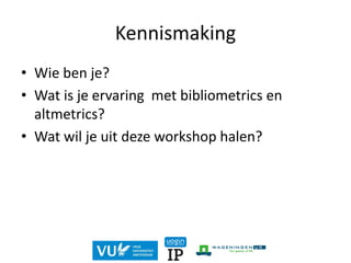Kennismaking
• Wie ben je?
• Wat is je ervaring met bibliometrics en
altmetrics?
• Wat wil je uit deze workshop halen?
 