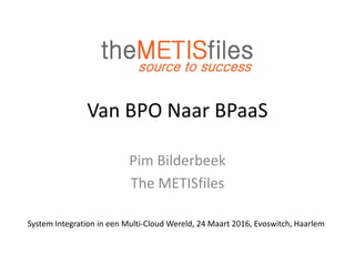 Van BPO Naar BPaaS
Pim Bilderbeek
The METISfiles
System Integration in een Multi-Cloud Wereld, 24 Maart 2016, Evoswitch, Haarlem
 