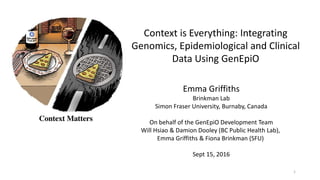 Context is Everything: Integrating
Genomics, Epidemiological and Clinical
Data Using GenEpiO
Emma Griffiths
Brinkman Lab
Simon Fraser University, Burnaby, Canada
On behalf of the GenEpiO Development Team
Will Hsiao & Damion Dooley (BC Public Health Lab),
Emma Griffiths & Fiona Brinkman (SFU)
Sept 15, 2016
1
 