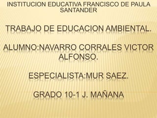 TRABAJO DE EDUCACION AMBIENTAL.
ALUMNO:NAVARRO CORRALES VICTOR
ALFONSO.
ESPECIALISTA:MUR SAEZ.
GRADO 10-1 J. MAÑANA
INSTITUCION EDUCATIVA FRANCISCO DE PAULA
SANTANDER
 