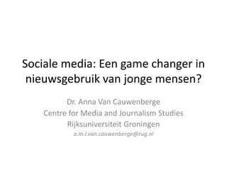 Sociale	media:	Een	game	changer in	
nieuwsgebruik	van	jonge	mensen?
Dr.	Anna	Van	Cauwenberge
Centre	for Media	and Journalism Studies
Rijksuniversiteit	Groningen
a.m.l.van.cauwenberge@rug.nl
 