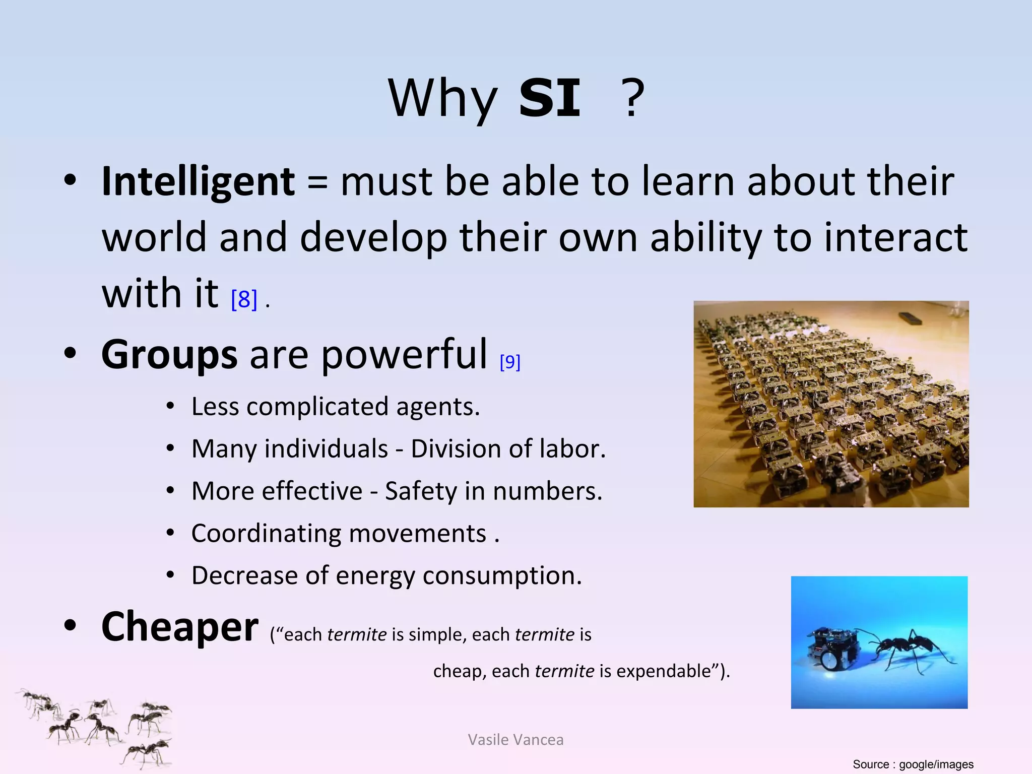 Why   SI  ? Intelligent  = must be able to learn about their world and develop their own ability to interact with it  [8]  . Groups  are powerful  [9]   Less complicated agents. Many individuals - Division of labor. More effective - Safety in numbers. Coordinating movements . Decrease of energy consumption.  Cheaper  (“each  termite  is simple, each  termite  is cheap, each  termite  is expendable”). Vasile Vancea Source : google/images 