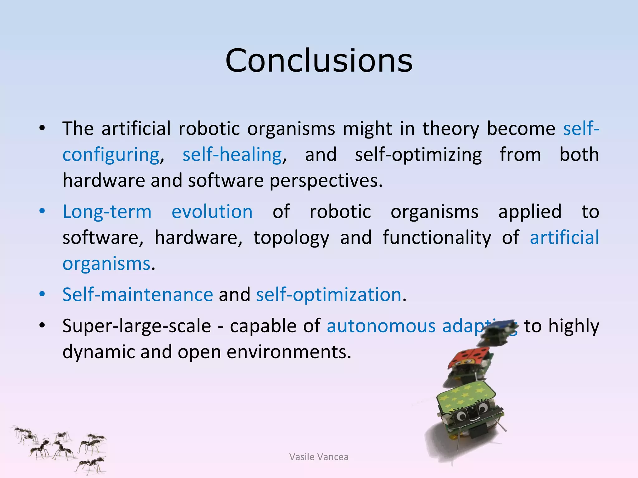 Conclusions The artificial robotic organisms might in theory become  self-configuring ,  self-healing , and self-optimizing from both hardware and software perspectives. Long-term evolution  of robotic organisms applied to software, hardware, topology and functionality of  artificial   organisms . Self-maintenance  and  self-optimization . Super-large-scale - capable of  autonomous   adapting  to highly dynamic and open environments. Vasile Vancea 