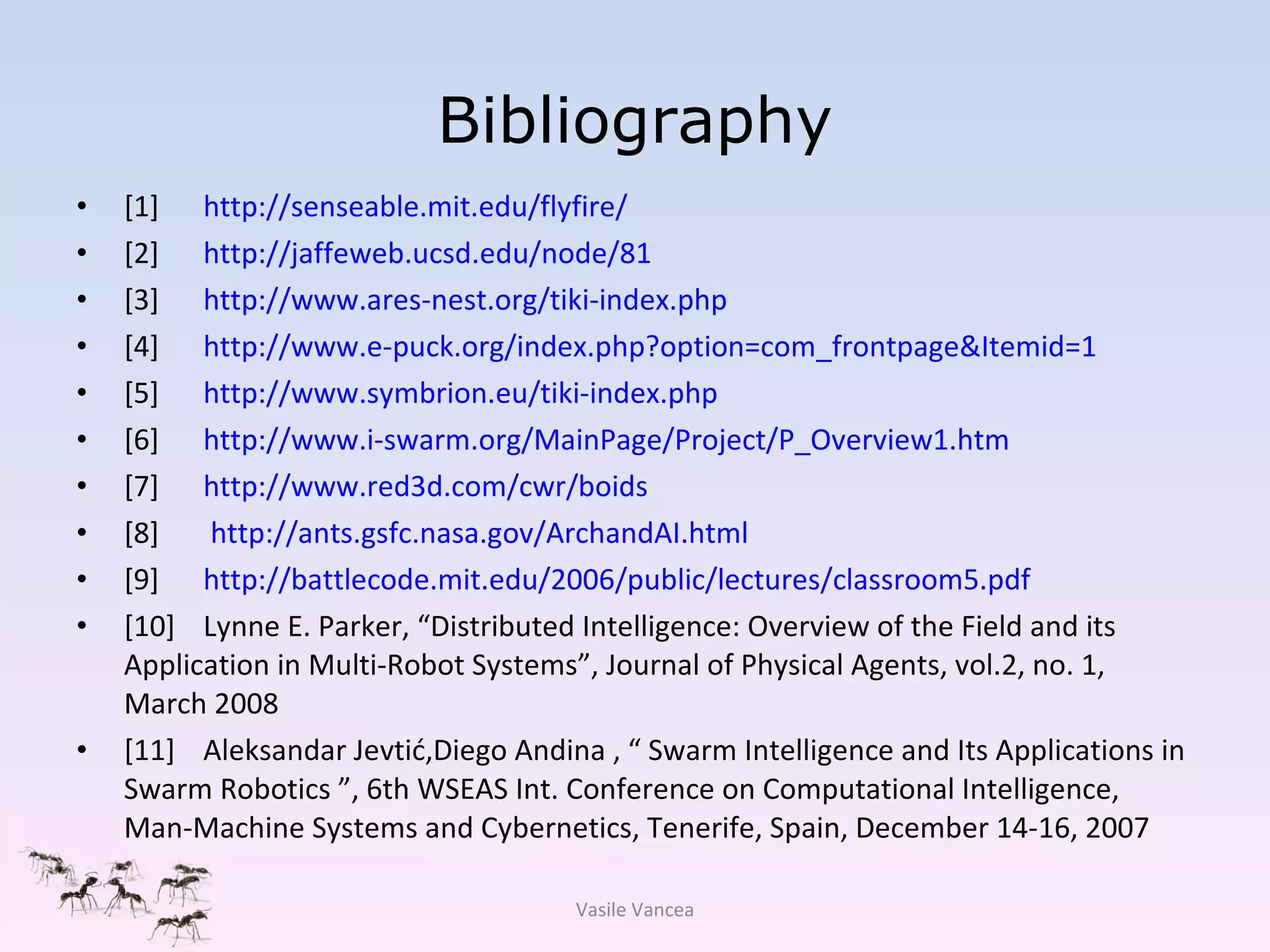 Bibliography [1] http://senseable.mit.edu/flyfire/ [2] http://jaffeweb.ucsd.edu/node/81 [3] http://www.ares-nest.org/tiki-index.php [4] http://www.e-puck.org/index.php?option=com_frontpage&Itemid=1 [5] http://www.symbrion.eu/tiki-index.php [6] http://www.i-swarm.org/MainPage/Project/P_Overview1.htm [7] http://www.red3d.com/cwr/boids [8]  http://ants.gsfc.nasa.gov/ArchandAI.html [9] http://battlecode.mit.edu/2006/public/lectures/classroom5.pdf [10] Lynne E. Parker, “Distributed Intelligence: Overview of the Field and its Application in Multi-Robot Systems”, Journal of Physical Agents, vol.2, no. 1, March 2008 [11] Aleksandar Jevti ć ,Diego Andina ,  “  Swarm Intelligence and Its Applications in Swarm Robotics  ”,  6th WSEAS Int. Conference on Computational Intelligence, Man-Machine Systems and Cybernetics, Tenerife, Spain, December 14-16, 2007 Vasile Vancea 