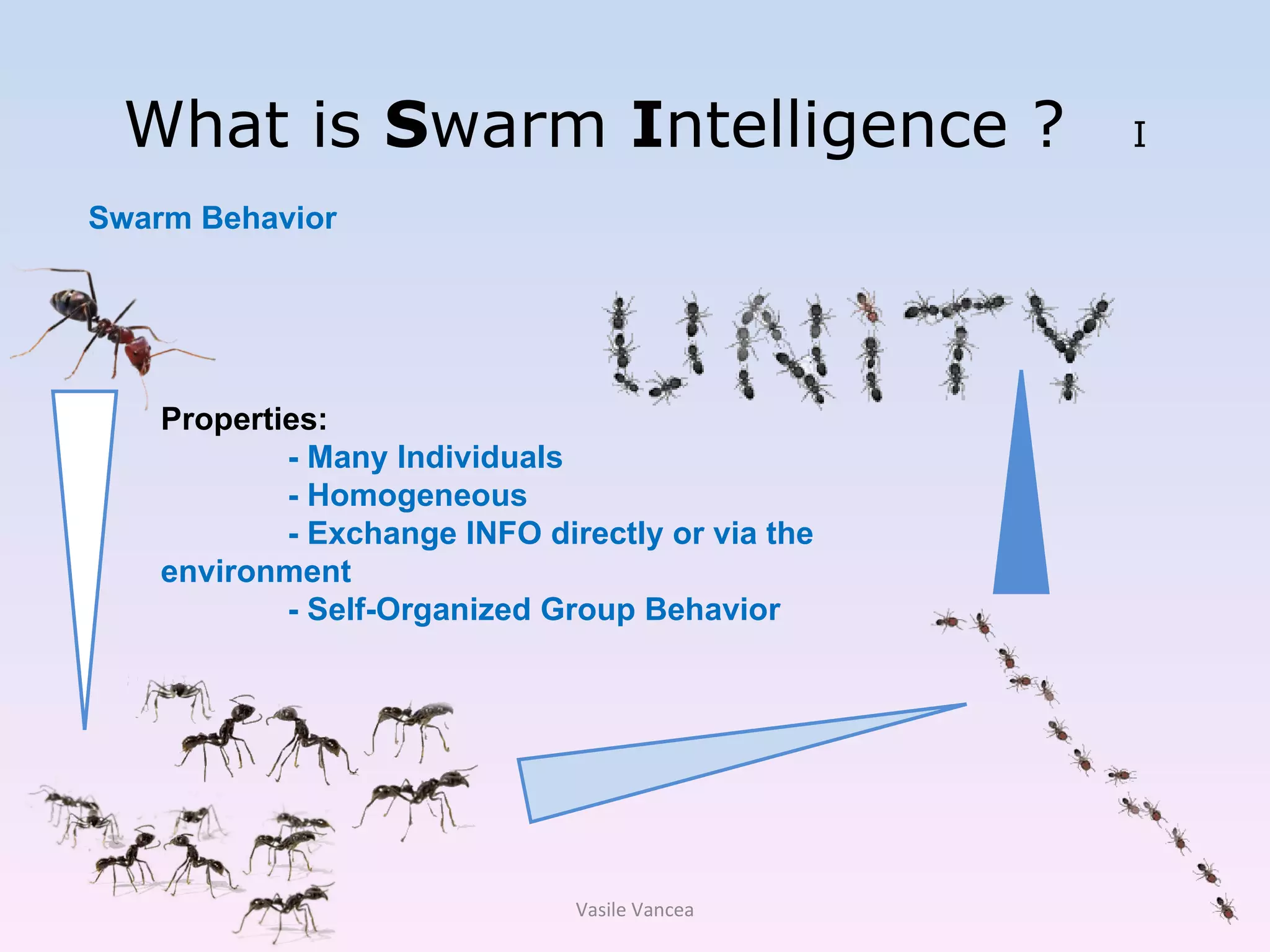 What is  S warm  I ntelligence ?  I Swarm Behavior Properties: - Many Individuals - Homogeneous - Exchange INFO directly or via the environment - Self-Organized Group Behavior Vasile Vancea 