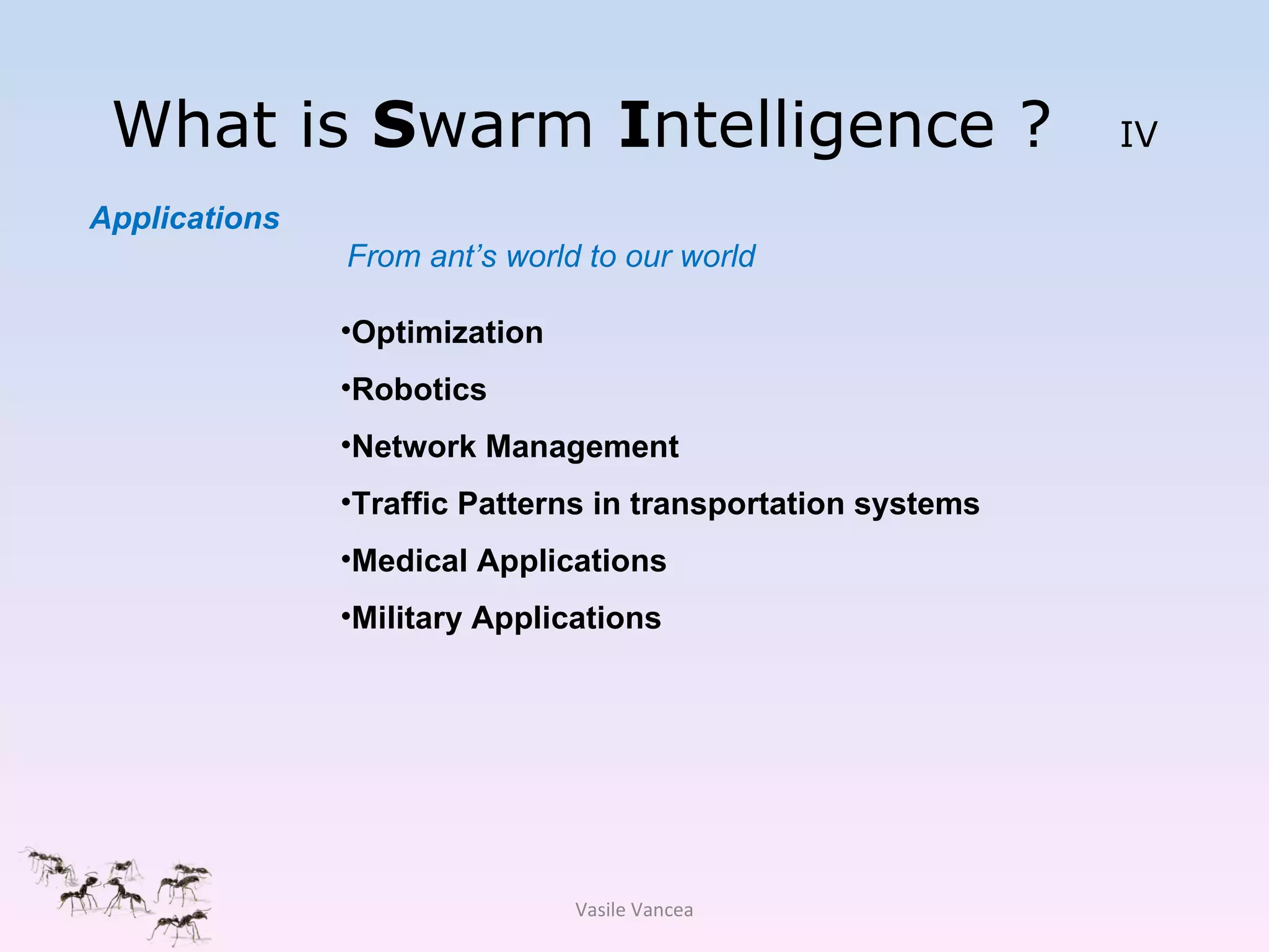 What is  S warm  I ntelligence ?  IV Optimization Robotics Network Management Traffic Patterns in transportation systems Medical Applications Military Applications Applications From ant’s world to our world  Vasile Vancea 