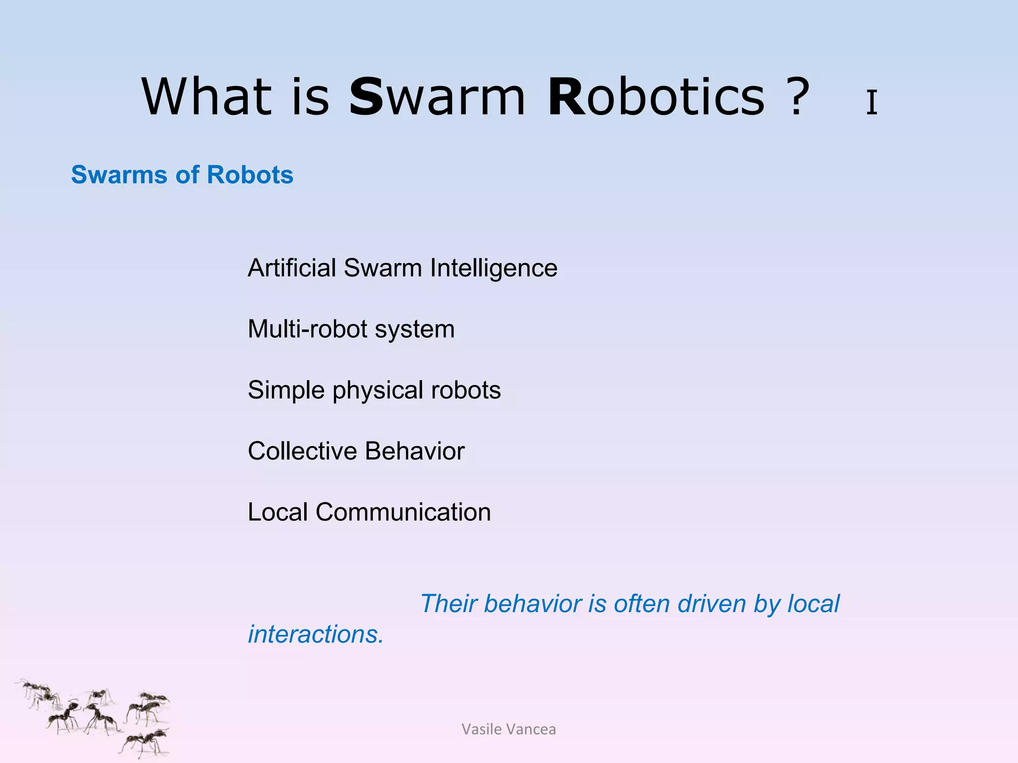 What is  S warm  R obotics ?  I Swarms of Robots Vasile Vancea Artificial Swarm Intelligence Multi-robot system Simple physical robots Collective Behavior Local Communication Their behavior is often driven by local interactions.  