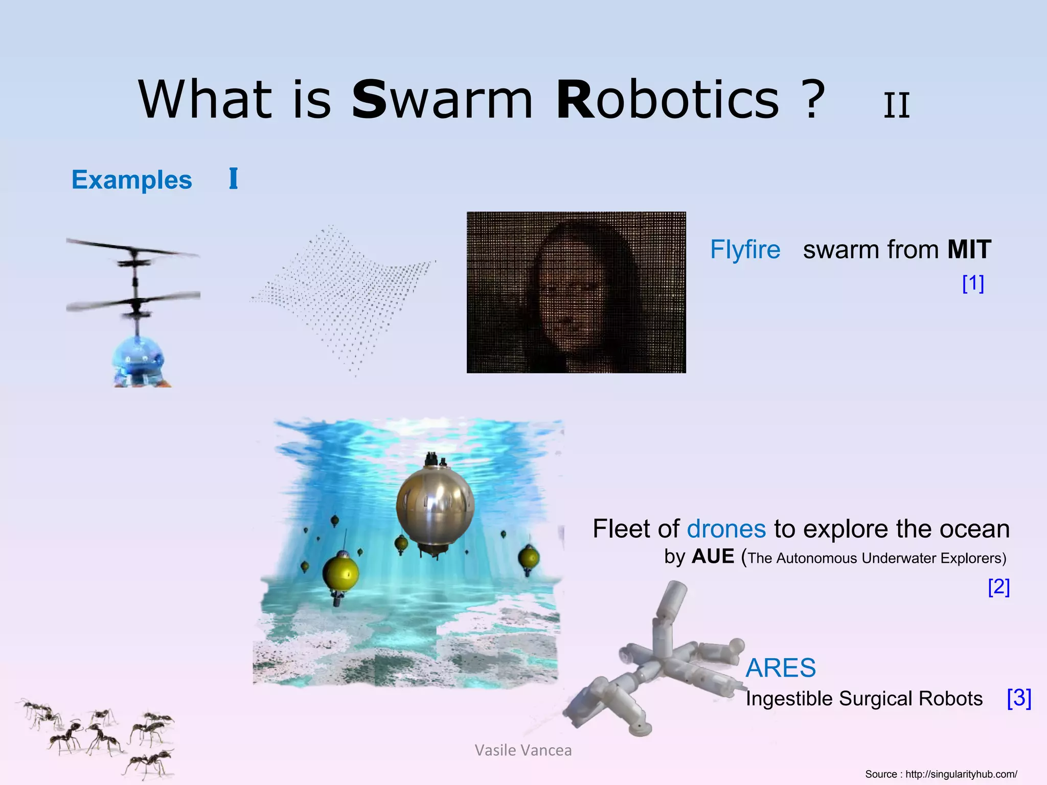 What is  S warm  R obotics ?  II Flyfire   swarm from  MIT [1]   Examples  I Fleet of  drones  to explore the ocean  by  AUE  ( The Autonomous Underwater Explorers)  [2] Vasile Vancea ARES Ingestible Surgical Robots  [3] Source : http://singularityhub.com/ 