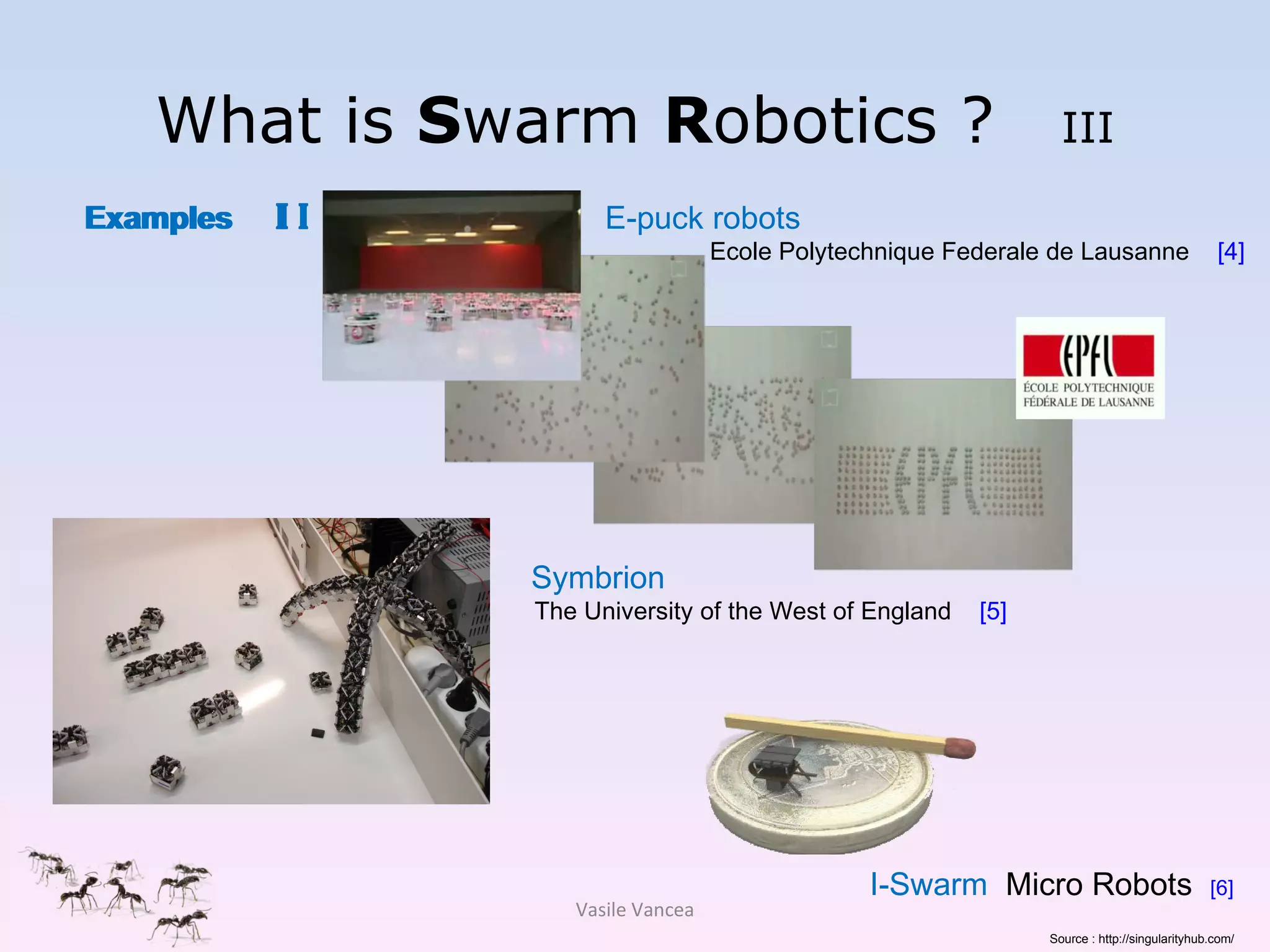 What is  S warm  R obotics ?  III E-puck robots Ecole Polytechnique Federale de Lausanne  [4] Symbrion  The University of the West of England  [5]   Examples  I I Examples  I Vasile Vancea I-Swarm   Micro Robots  [6] Source : http://singularityhub.com/ 