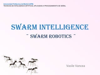 Swarm Intelligence   ~ Swarm Robotics ~ Vasile Vancea Universidad Politécnica de Madrid (UPM) TÉCNICAS DE INTELIGENCIA ARTIFICIAL APLICADAS A PROCESAMIENTO DE SEÑAL 