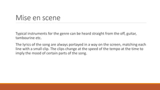 Mise en scene
Typical instruments for the genre can be heard straight from the off, guitar,
tambourine etc.
The lyrics of the song are always portayed in a way on the screen, matching each
line with a small clip. The clips change at the speed of the tempo at the time to
imply the mood of certain parts of the song.
 