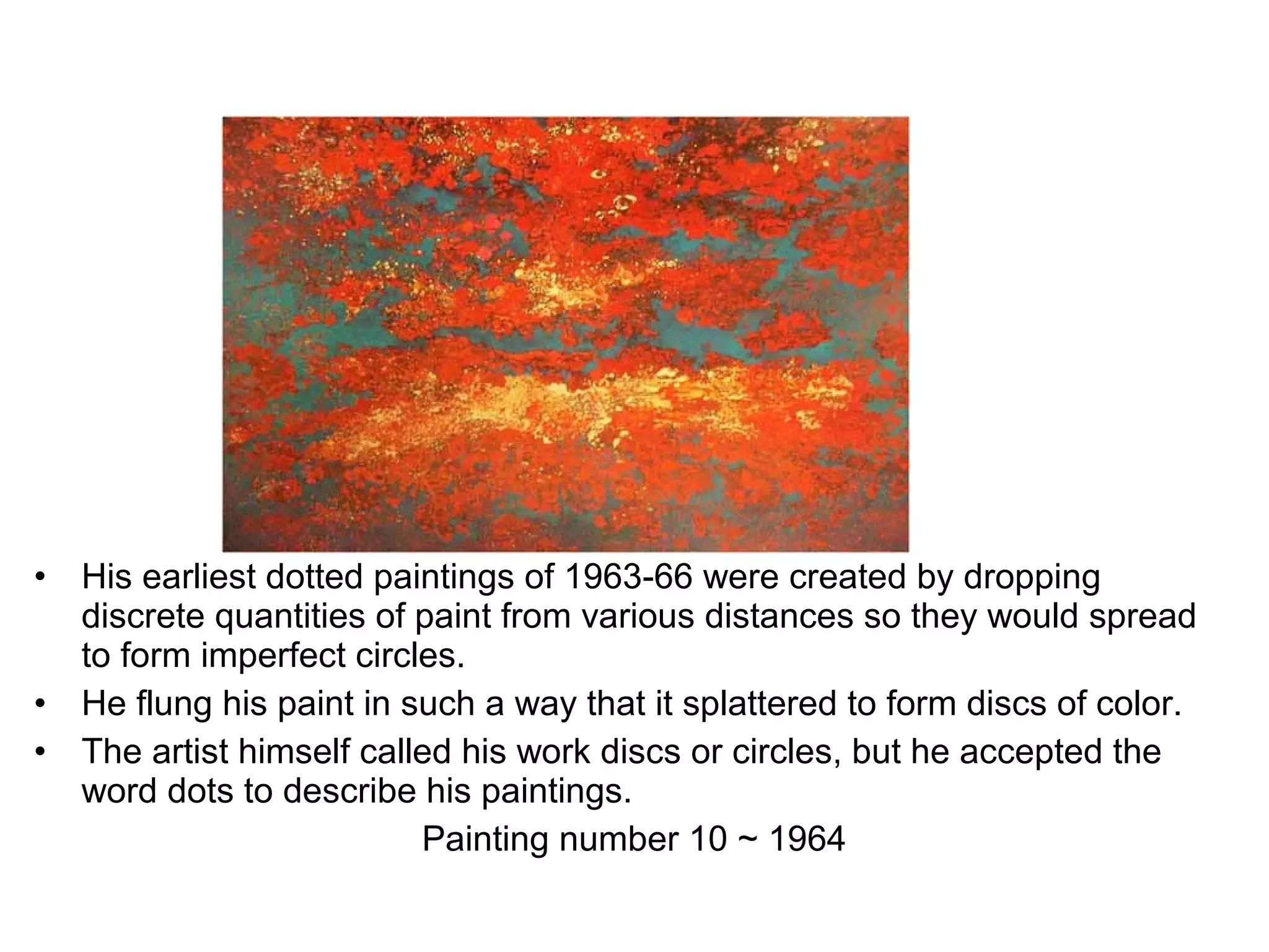 &bull; His earliest dotted paintings of 1963-66 were created by dropping
discrete quantities of paint from various distances so they would spread
to form imperfect circles.
&bull; He flung his paint in such a way that it splattered to form discs of color.
&bull; The artist himself called his work discs or circles, but he accepted the
word dots to describe his paintings.
Painting number 10 ~ 1964
 