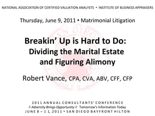 NATIONAL ASSOCIATION OF CERTIFIED VALUATION ANALYSTS  INSTITUTE OF BUSINESS APPRAISERS


          Thursday, June 9, 2011  Matrimonial Litigation


             Breakin’ Up is Hard to Do:
               Dividing the Marital Estate
                  and Figuring Alimony
           Robert Vance, CPA, CVA, ABV, CFF, CFP


                  2 0 1 1 A N N U A L C O N S U L T A N T S’ C O N F E R E N C E
                ~ Adversity Brings Opportunity ~ Tomorrow’s Information Today
                ~                              ~
             J U N E 8 – 1 1, 2 0 1 1  S A N D I E G O B A Y F R O N T H I L T O N
 
