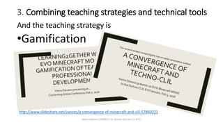 3. Combining teaching strategies and technical tools
And the teaching strategy is
•Gamification
Vance Stevens EVOMC17 at Techno CLIL Jan 15 2017
http://www.slideshare.net/vances/a-convergence-of-minecraft-and-clil-57860221
 