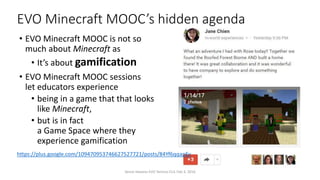 EVO Minecraft MOOC’s hidden agenda
• EVO Minecraft MOOC is not so
much about Minecraft as
• It’s about gamification
• EVO Minecraft MOOC sessions
let educators experience
• being in a game that that looks
like Minecraft,
• but is in fact
a Game Space where they
experience gamification
Vance Stevens EVO Techno-CLIL Feb 3, 2016
https://plus.google.com/109470953746627527721/posts/84Yf6qqapEv
 
