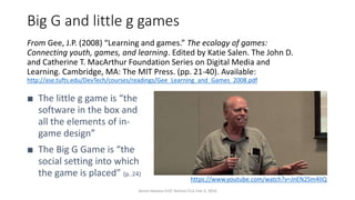 Big G and little g games
From Gee, J.P. (2008) “Learning and games.” The ecology of games:
Connecting youth, games, and learning. Edited by Katie Salen. The John D.
and Catherine T. MacArthur Foundation Series on Digital Media and
Learning. Cambridge, MA: The MIT Press. (pp. 21-40). Available:
http://ase.tufts.edu/DevTech/courses/readings/Gee_Learning_and_Games_2008.pdf
■ The little g game is “the
software in the box and
all the elements of in-
game design”
■ The Big G Game is “the
social setting into which
the game is placed” (p..24)
https://www.youtube.com/watch?v=JnEN2Sm4IIQ
Vance Stevens EVO Techno-CLIL Feb 3, 2016
 