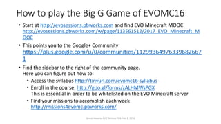 How to play the Big G Game of EVOMC16
• Start at http://evosessions.pbworks.com and find EVO Minecraft MOOC
http://evosessions.pbworks.com/w/page/113561512/2017_EVO_Minecraft_M
OOC
• This points you to the Google+ Community
https://plus.google.com/u/0/communities/11299364976339682667
1
• Find the sidebar to the right of the community page.
Here you can figure out how to:
• Access the syllabus http://tinyurl.com/evomc16-syllabus
• Enroll in the course: http://goo.gl/forms/zALHMWsPGX
This is essential in order to be whitelisted on the EVO Minecraft server
• Find your missions to accomplish each week
http://missions4evomc.pbworks.com/
Vance Stevens EVO Techno-CLIL Feb 3, 2016
 