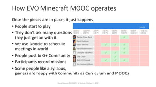 How EVO Minecraft MOOC operates
Once the pieces are in place, it just happens
• People start to play
• They don’t ask many questions
they just get on with it
• We use Doodle to schedule
meetings in-world
• People post to G+ Community
• Participants record missions
• Some people like a syllabus,
gamers are happy with Community as Curriculum and MOOCs
Vance Stevens EVOMC17 at Techno CLIL Jan 15 2017
 