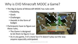 Why is EVO Minecraft MOOC a Game?
• The Big G Game of Minecraft MOOC has rules with
• Flexibility,
• Goals
• Challenges
• Awards in the form of
badges
• Participants have to figure out
these rules,
• The Game is designed
to let them to figure it out
• As in any game, it it's more fun if it doesn't play out the way
anyone especially anticipated.
Vance Stevens EVO Techno-CLIL Feb 3, 2016
 