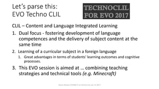 Let’s parse this:
EVO Techno CLIL
CLIL – Content and Language Integrated Learning
1. Dual focus - fostering development of language
competences and the delivery of subject content at the
same time
2. Learning of a curricular subject in a foreign language
1. Great advantages in terms of students' learning outcomes and cognitive
processes.
3. This EVO session is aimed at … combining teaching
strategies and technical tools (e.g. Minecraft)
Vance Stevens EVOMC17 at Techno CLIL Jan 15 2017
 