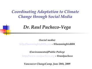 Coordinating Adaptation to Climate Change through Social Media Dr. Raul Pacheco-Vega (Social media) http://hummingbird604.com  - @hummingbird604 (Environmental/Public Policy) http://www.raulpacheco.org  - @raulpacheco Vancouver ChangeCamp, June 20th, 2009 