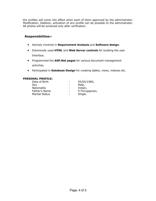 the profiles will come into effect when each of them approved by the administrator.
Modification, Deletion, activation of any profile can be possible to the administrator.
All photos will be screened only after verification.



 Responsibilities:-

   •   Actively involved in Requirement Analysis and Software design.

   •   Extensively used HTML and Web Server controls for building the user

       Interface.

   •   Programmed the ASP.Net pages for various document management
       activities.

   •   Participated in Database Design for creating tables, views, indexes etc.


PERSONAL PROFILE:
     Date of Birth                  :      05/05/1985,
     Sex                            :      Male,
     Nationality                    :      Indian,
     Father’s Name                  :      P.Thiruppanan,
     Marital Status                 :      Single.




                                     Page: 4 of 3
 