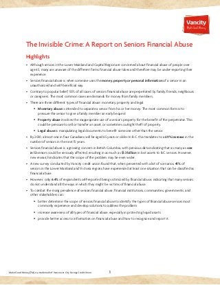 1 
The Invisible Crime: A Report on Seniors Financial Abuse 
Highlights 
• Although seniors in the Lower Mainland and Capital Region are concerned about financial abuse of people over 
age 65, many are unaware of the different forms financial abuse takes and therefore may be under-reporting their 
experience. 
• Seniors financial abuse is when someone uses the money, property or personal information of a senior in an 
unauthorized and self-beneficial way. 
• Contrary to popular belief, 55% of all cases of seniors financial abuse are perpetrated by family, friends, neighbours 
or caregivers. The most common cases are demands for money from family members. 
• There are three different types of financial abuse: monetary, property and legal. 
§ Monetary abuse is intended to separate a senior from his or her money. The most common form is to 
pressure the senior to give a family member an early bequest. 
§ Property abuse involves the inappropriate use of a senior’s property for the benefit of the perpetrator. This 
could be pressure to sell or transfer an asset, or sometimes outright theft of property. 
§ Legal abuse is manipulating legal documents to benefit someone other than the senior. 
• By 2030, almost one in four Canadians will be aged 65 years or older. In B.C. this translates to a 69% increase in the 
number of seniors in the next 15 years. 
• Seniors financial abuse is a growing concern in British Columbia, with previous data indicating that as many as one 
in 12 seniors could be seriously affected, resulting in as much as $1.3 billion in lost assets to B.C. seniors. However, 
new research indicates that the scope of the problem may be even wider. 
• A new survey conducted by Vancity credit union found that, when presented with a list of scenarios, 41% of 
seniors in the Lower Mainland and Victoria regions have experienced at least one situation that can be classified as 
financial abuse. 
• However, only 6.4% of respondents self-reported being victimized by financial abuse, indicating that many seniors 
do not understand all the ways in which they might be victims of financial abuse. 
• To combat the rising prevalence of seniors financial abuse, financial institutions, communities, governments, and 
other stakeholders can: 
§ better determine the scope of seniors financial abuse to identify the types of financial abuse seniors most 
commonly experience and develop solutions to address the problem 
§ increase awareness of all types of financial abuse, especially in protecting liquid assets 
§ provide better access to information on financial abuse and how to recognize and report it. 
Make Good Money (TM) is a trademark of Vancouver City Savings Credit Union. 
 
