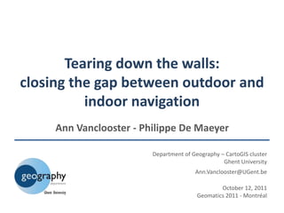 Tearing down the walls:
closing the gap between outdoor and
          indoor navigation
     Ann Vanclooster - Philippe De Maeyer

                         Department of Geography – CartoGIS cluster
                                                  Ghent University
                                        Ann.Vanclooster@UGent.be

                                                 October 12, 2011
                                         Geomatics 2011 - Montréal
 