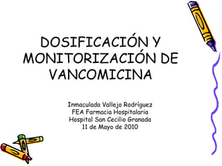 DOSIFICACIÓN Y
MONITORIZACIÓN DE
VANCOMICINA
Inmaculada Vallejo Rodríguez
FEA Farmacia Hospitalaria
Hospital San Cecilio Granada
11 de Mayo de 2010
 
