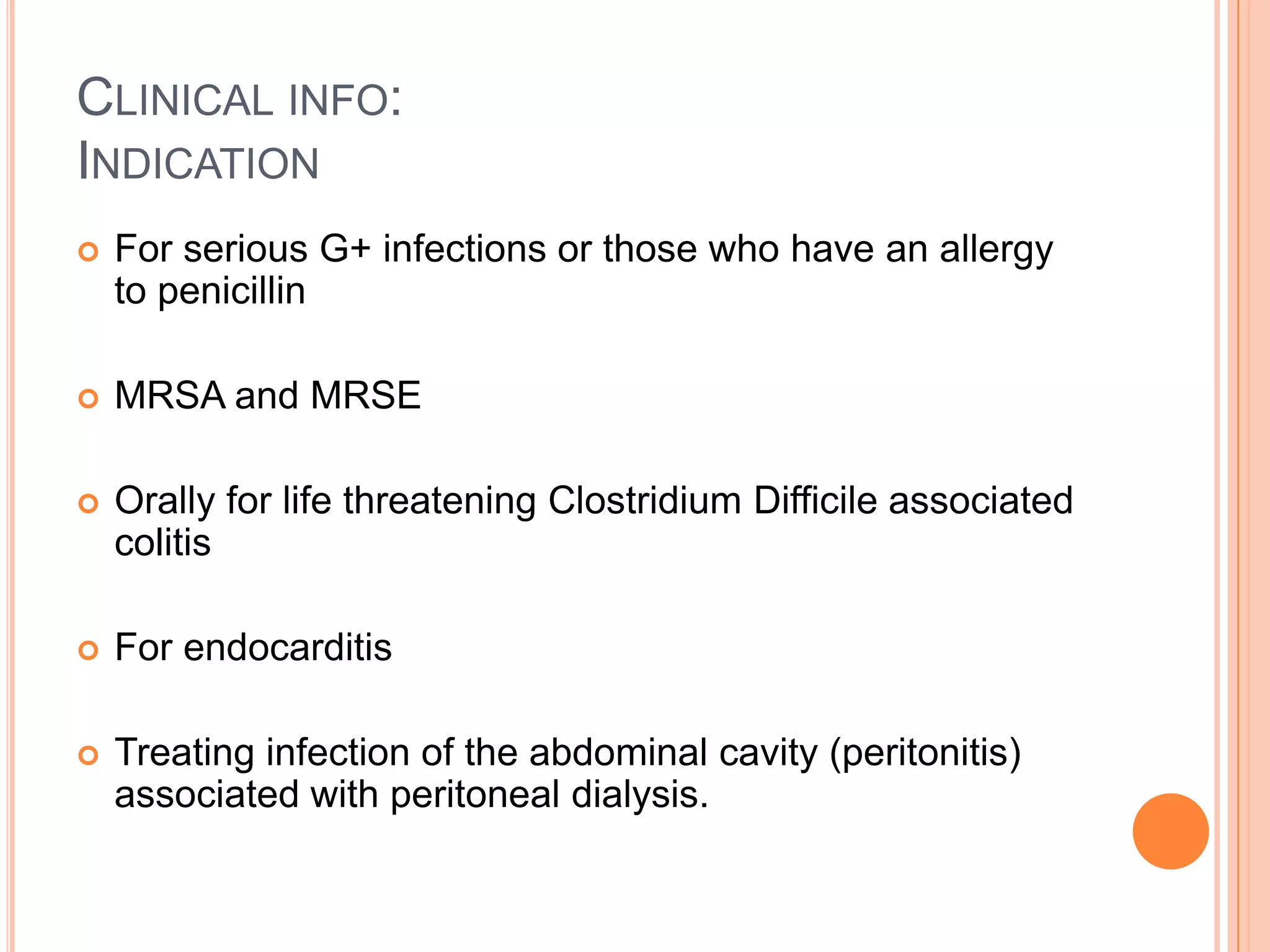 CLINICAL INFO:
INDICATION
 For serious G+ infections or those who have an allergy
to penicillin
 MRSA and MRSE
 Orally for life threatening Clostridium Difficile associated
colitis
 For endocarditis
 Treating infection of the abdominal cavity (peritonitis)
associated with peritoneal dialysis.
 