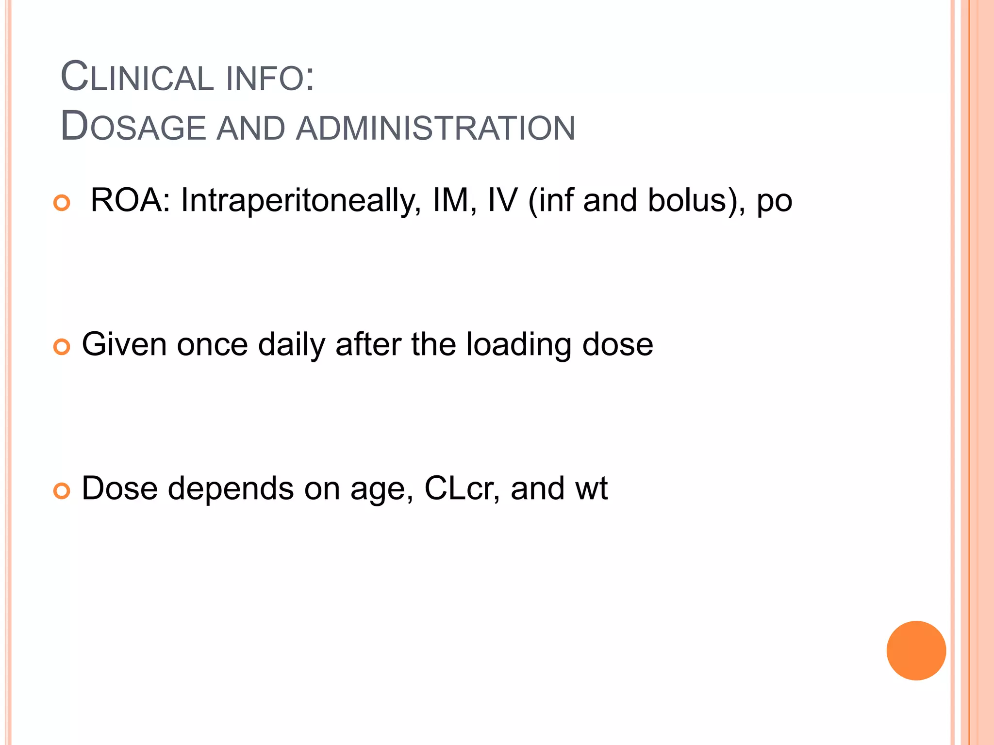 CLINICAL INFO:
DOSAGE AND ADMINISTRATION
 ROA: Intraperitoneally, IM, IV (inf and bolus), po
 Given once daily after the loading dose
 Dose depends on age, CLcr, and wt
 