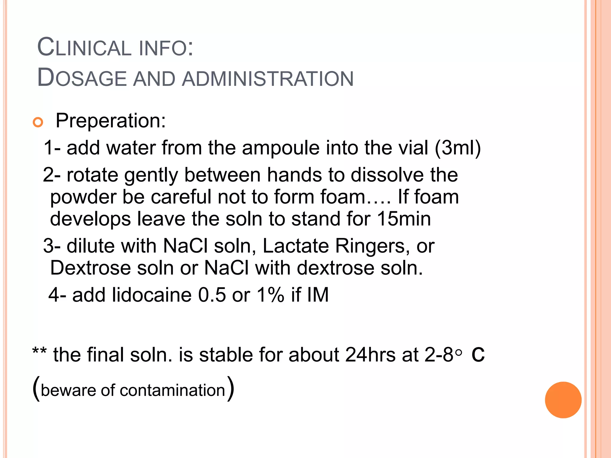 CLINICAL INFO:
DOSAGE AND ADMINISTRATION
 Preperation:
1- add water from the ampoule into the vial (3ml)
2- rotate gently between hands to dissolve the
powder be careful not to form foam…. If foam
develops leave the soln to stand for 15min
3- dilute with NaCl soln, Lactate Ringers, or
Dextrose soln or NaCl with dextrose soln.
4- add lidocaine 0.5 or 1% if IM
** the final soln. is stable for about 24hrs at 2-8◦ c
(beware of contamination)
 