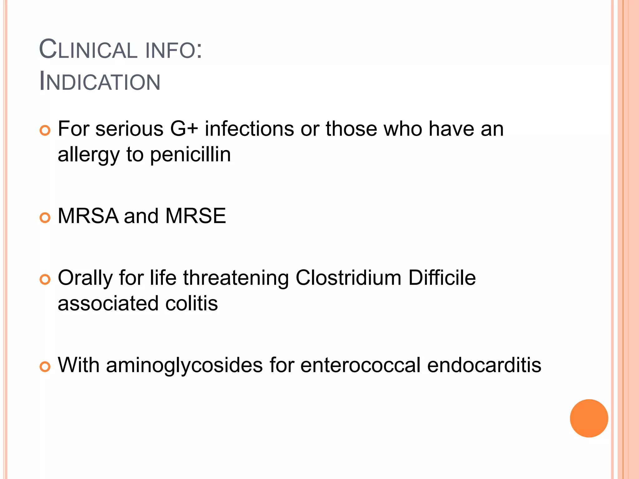 CLINICAL INFO:
INDICATION
 For serious G+ infections or those who have an
allergy to penicillin
 MRSA and MRSE
 Orally for life threatening Clostridium Difficile
associated colitis
 With aminoglycosides for enterococcal endocarditis
 