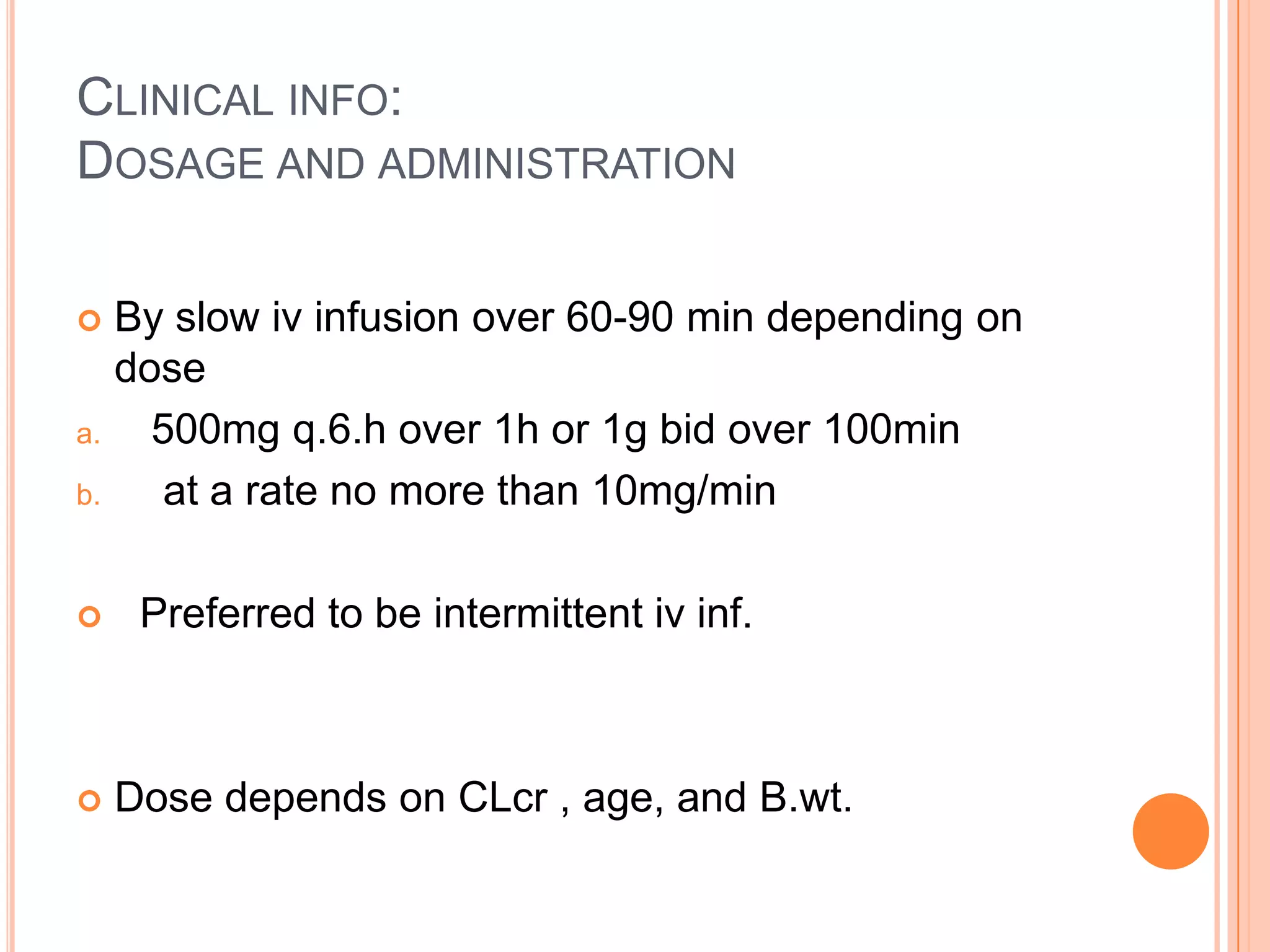 CLINICAL INFO:
DOSAGE AND ADMINISTRATION
 By slow iv infusion over 60-90 min depending on
dose
a. 500mg q.6.h over 1h or 1g bid over 100min
b. at a rate no more than 10mg/min
 Preferred to be intermittent iv inf.
 Dose depends on CLcr , age, and B.wt.
 