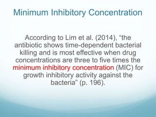 Minimum Inhibitory Concentration
According to Lim et al. (2014), “the
antibiotic shows time-dependent bacterial
killing and is most effective when drug
concentrations are three to five times the
minimum inhibitory concentration (MIC) for
growth inhibitory activity against the
bacteria” (p. 196).
 