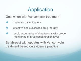Application
Goal when with Vancomycin treatment
 maintain patient safety
 effective and successful drug therapy
 avoid occurrence of drug toxicity with proper
monitoring of drug concentration level
Be abreast with updates with Vancomycin
treatment based on evidence practice
 