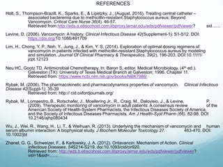 REFERENCES
Holt, S., Thompson-Brazill, K., Sparks, E., & Lipetzky, J., (August, 2016). Treating central catheter –
associated bacteremia due to methicillin-resistant Staphylococcus aureus: Beyond
Vancomycin. Critical Care Nurse 36(4). 46-57.
Retrieved from http://eds.a.ebscohost.com.libproxy.lamar.edu/eds/pdfviewer/pdfviewer? sid……
Levine, D. (2006). Vancomycin: A history. Clinical Infectious Disease 42(Supplement-1): S1-S12. DOI:
https://doi.org/10.1086/491709
Lim, H., Chong, Y. P., Noh, Y., Jung, J., & Kim, Y. S. (2014). Exploration of optimal dosing regimens of
vancomycin in patients infected with methicillin-resistant Staphylococcus aureus by modeling
and simulation. Journal Of Clinical Pharmacy & Therapeutics, 39(2), 196-203. DOI:10.1111/
jcpt.12123
Neu HC, Gootz TD. Antimicrobial Chemotherapy. In: Baron S, editor. Medical Microbiology. (4th ed.).
Galveston (TX): University of Texas Medical Branch at Galveston; 1996. Chapter 11.
Retrieved from: https://www.ncbi.nlm.nih.gov/books/NBK7986/
Rybak, M. (2006). The pharmacokinetic and pharmacodynamics properties of vancomycin. Clinical Infectious
Disease 42(Suppl-1). 35-39
Retrieved from: http:// cid.oxfordjournals.org/
Rybak, M., Lomaestro, B., Rotschafer, J., Moellering Jr., R., Craig, M., Dalovisio, J., & Levine, P.
(2009). Therapeutic monitoring of vancomycin in adult patients: A consensus review of the
American Society of Health-System Pharmacists, the Infectious Diseases Society of America,
and the Society of Infectious Diseases Pharmacists. Am J Health-Syst Pharm (66). 82-98. DOI
10.2146/ajhp080434
Wu, J., Wei, R., Wang, H., Li, T., & Weihuan, R. (2013). Underlying the mechanism of vancomycin and human
serum albumin interaction: A biophysical study. J Biochem Molecular Toxicology 27. 463-470. DOI:
10.1002/jbt
Zhanel, G. G., Schweizer, F., & Karlowsky, J. A. (2012). Oritavancin: Mechanism of Action. Clinical
Infectious Diseases, 54S214-S219. doi:10.1093/cid/cir920.
Retrieved from: http://eds.b.ebscohost.com.libproxy.lamar.edu/eds/pdfviewer/pdfviewer?
vid=1&sid=……
 