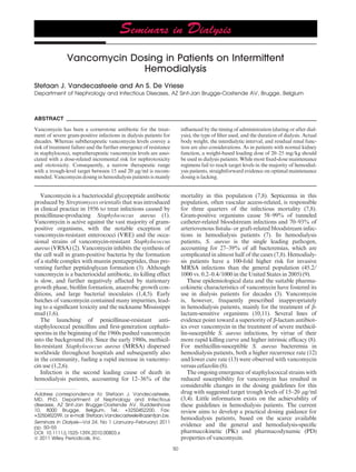 Vancomycin Dosing in Patients on Intermittent
                            Hemodialysis
Stefaan J. Vandecasteele and An S. De Vriese
Department of Nephrology and Infectious Diseases, AZ Sint-Jan Brugge-Oostende AV, Brugge, Belgium



ABSTRACT
Vancomycin has been a cornerstone antibiotic for the treat-              inﬂuenced by the timing of administration (during or after dial-
ment of severe gram-positive infections in dialysis patients for         ysis), the type of ﬁlter used, and the duration of dialysis. Actual
decades. Whereas subtherapeutic vancomycin levels convey a               body weight, the interdialytic interval, and residual renal func-
risk of treatment failure and the further emergence of resistance        tion are also considerations. As in patients with normal kidney
in staphylococci, supratherapeutic vancomycin levels are asso-           function, a weight-based loading dose of 20–25 mg ⁄ kg should
ciated with a dose-related incremental risk for nephrotoxicity           be used in dialysis patients. While most ﬁxed-dose maintenance
and ototoxicity. Consequently, a narrow therapeutic range                regimens fail to reach target levels in the majority of hemodial-
with a trough-level target between 15 and 20 lg ⁄ ml is recom-           ysis patients, straightforward evidence on optimal maintenance
mended. Vancomycin dosing in hemodialysis patients is mainly             dosing is lacking.


   Vancomycin is a bacteriocidal glycopeptide antibiotic                 mortality in this population (7,8). Septicemia in this
produced by Streptomyces orientalis that was introduced                  population, often vascular access-related, is responsible
in clinical practice in 1956 to treat infections caused by               for three quarters of the infectious mortality (7,8).
penicillinase-producing Staphylococcus aureus (1).                       Gram-positive organisms cause 58–99% of tunneled
Vancomycin is active against the vast majority of gram-                  catheter-related bloodstream infections and 70–93% of
positive organisms, with the notable exception of                        arteriovenous ﬁstula- or graft-related bloodstream infec-
vancomycin-resistant enterococci (VRE) and the occa-                     tions in hemodialysis patients (7). In hemodialysis
sional strains of vancomycin-resistant Staphylococcus                    patients, S. aureus is the single leading pathogen,
aureus (VRSA) (2). Vancomycin inhibits the synthesis of                  accounting for 27–39% of all bacteremias, which are
the cell wall in gram-positive bacteria by the formation                 complicated in almost half of the cases (7,8). Hemodialy-
of a stable complex with murein pentapeptides, thus pre-                 sis patients have a 100-fold higher risk for invasive
venting further peptidoglycan formation (3). Although                    MRSA infections than the general population (45.2 ⁄
vancomycin is a bacteriocidal antibiotic, its killing effect             1000 vs. 0.2–0.4 ⁄ 1000 in the United States in 2005) (9).
is slow, and further negatively affected by stationary                      These epidemiological data and the suitable pharma-
growth phase, bioﬁlm formation, anaerobic growth con-                    cokinetic characteristics of vancomycin have fostered its
ditions, and large bacterial inoculates (1,4,5). Early                   use in dialysis patients for decades (3). Vancomycin
batches of vancomycin contained many impurities, lead-                   is, however, frequently prescribed inappropriately
ing to a signiﬁcant toxicity and the nickname Mississippi                in hemodialysis patients, mainly for the treatment of b-
mud (1,6).                                                               lactam-sensitive organisms (10,11). Several lines of
   The launching of penicillinase-resistant anti-                        evidence point toward a superiority of b-lactam antibiot-
staphylococcal penicillins and ﬁrst-generation cephalo-                  ics over vancomycin in the treatment of severe methicil-
sporins in the beginning of the 1960s pushed vancomycin                  lin-susceptible S. aureus infections, by virtue of their
into the background (6). Since the early 1980s, methicil-                more rapid killing curve and higher intrinsic efﬁcacy (8).
lin-resistant Staphylococcus aureus (MRSA) dispersed                     For methicillin-susceptible S. aureus bacteremia in
worldwide throughout hospitals and subsequently also                     hemodialysis patients, both a higher recurrence rate (12)
in the community, fueling a rapid increase in vancomy-                   and lower cure rate (13) were observed with vancomycin
cin use (1,2,6).                                                         versus cefazolin (8).
   Infection is the second leading cause of death in                        The ongoing emergence of staphylococcal strains with
hemodialysis patients, accounting for 12–36% of the                      reduced susceptibility for vancomycin has resulted in
                                                                         considerable changes in the dosing guidelines for this
Address correspondence to: Stefaan J. Vandecasteele,                     drug with suggested target trough levels of 15–20 lg ⁄ ml
MD, PhD, Department of Nephrology and Infectious                         (3,4). Little information exists on the achievability of
diseases, AZ Sint-Jan Brugge-Oostende AV, Ruddershove                    these guidelines in hemodialysis patients. The current
10, 8000 Brugge, Belgium, Tel.: +3250452200, Fax:                        review aims to develop a practical dosing guidance for
+3250452299, or e-mail: Stefaan.Vandecasteele@azsintjan.be.
                                                                         hemodialysis patients, based on the scarce available
Seminars in Dialysis—Vol 24, No 1 (January–February) 2011
pp. 50–55
                                                                         evidence and the general and hemodialysis-speciﬁc
DOI: 10.1111/j.1525-139X.2010.00803.x                                    pharmacokinetic (PK) and pharmacodynamic (PD)
ª 2011 Wiley Periodicals, Inc.                                           properties of vancomycin.
                                                                    50
 