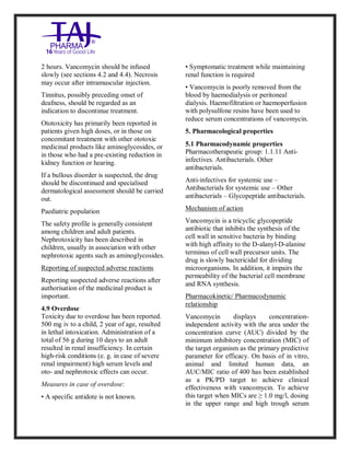 Vancomycin Hydrochlori de fo rinjection USP 250 mg Taj Pharma: Uses, Side Effects, Inte ractions, Pictu res, Warnings, Vancomycin Hydrochl oride forinjec tion USP 250mg Taj P harma Dosage & Rx Info | Vancomycin Hydrochlo ride fo rinjectio n USP 250mg Taj Pha rma Us es, Side Effects, Vancomycin Hydrochloride forinjec tion USP 250mg Taj P harma : I ndications, Side Ef fects, Warnings, Vanco mycin Hydrochloride forinjec tion USP 250mg Taj P harma - Drug Inf orma tion - TajP harma, Vancomycin Hydrochl oride f orinjecti on USP 250mg Taj Pha rma d ose Taj pharmace uticals Vancomycin Hydrochlo ride fo rin jection USP 250mg Taj Pha rma in teractio ns, Taj Pharmaceu tical Vancomycin Hydrochlo ride f orinjecti on USP 250mg Taj Pha rma con train dications, Vancomycin Hydrochloride forinjec tion USP 250mg Taj P harma price, Vanco mycin Hydrochlorid e fori njection
USP 250mg Taj PharmaTajP harma Vancomycin Hydrochlo ride fo rinjectio n USP 250mg Taj Pha rma PIL - TajPha rma Stay con nected t o all update d on Vanco mycin Hydrochloride forinjec tion USP 250mg Taj Pha rmaTaj P harmaceu ticals Taj pharmaceu ticals. Patient Inf orma tion Leafle ts, PIL.
2 hours. Vancomycin should be infused
slowly (see sections 4.2 and 4.4). Necrosis
may occur after intramuscular injection.
Tinnitus, possibly preceding onset of
deafness, should be regarded as an
indication to discontinue treatment.
Ototoxicity has primarily been reported in
patients given high doses, or in those on
concomitant treatment with other ototoxic
medicinal products like aminoglycosides, or
in those who had a pre-existing reduction in
kidney function or hearing.
If a bullous disorder is suspected, the drug
should be discontinued and specialised
dermatological assessment should be carried
out.
Paediatric population
The safety profile is generally consistent
among children and adult patients.
Nephrotoxicity has been described in
children, usually in association with other
nephrotoxic agents such as aminoglycosides.
Reporting of suspected adverse reactions
Reporting suspected adverse reactions after
authorisation of the medicinal product is
important.
4.9 Overdose
Toxicity due to overdose has been reported.
500 mg iv to a child, 2 year of age, resulted
in lethal intoxication. Administration of a
total of 56 g during 10 days to an adult
resulted in renal insufficiency. In certain
high-risk conditions (e. g. in case of severe
renal impairment) high serum levels and
oto- and nephrotoxic effects can occur.
Measures in case of overdose:
• A specific antidote is not known.
• Symptomatic treatment while maintaining
renal function is required
• Vancomycin is poorly removed from the
blood by haemodialysis or peritoneal
dialysis. Haemofiltration or haemoperfusion
with polysulfone resins have been used to
reduce serum concentrations of vancomycin.
5. Pharmacological properties
5.1 Pharmacodynamic properties
Pharmacotherapeutic group: 1.1.11 Anti-
infectives. Antibacterials. Other
antibacterials.
Anti-infectives for systemic use –
Antibacterials for systemic use – Other
antibacterials – Glycopeptide antibacterials.
Mechanism of action
Vancomycin is a tricyclic glycopeptide
antibiotic that inhibits the synthesis of the
cell wall in sensitive bacteria by binding
with high affinity to the D-alanyl-D-alanine
terminus of cell wall precursor units. The
drug is slowly bactericidal for dividing
microorganisms. In addition, it impairs the
permeability of the bacterial cell membrane
and RNA synthesis.
Pharmacokinetic/ Pharmacodynamic
relationship
Vancomycin displays concentration-
independent activity with the area under the
concentration curve (AUC) divided by the
minimum inhibitory concentration (MIC) of
the target organism as the primary predictive
parameter for efficacy. On basis of in vitro,
animal and limited human data, an
AUC/MIC ratio of 400 has been established
as a PK/PD target to achieve clinical
effectiveness with vancomycin. To achieve
this target when MICs are ≥ 1.0 mg/l, dosing
in the upper range and high trough serum
 
