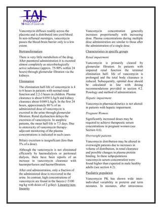 Vancomycin Hydrochlori de fo rinjection USP 250 mg Taj Pharma: Uses, Side Effects, Inte ractions, Pictu res, Warnings, Vancomycin Hydrochl oride forinjec tion USP 250mg Taj P harma Dosage & Rx Info | Vancomycin Hydrochlo ride fo rinjectio n USP 250mg Taj Pha rma Us es, Side Effects, Vancomycin Hydrochloride forinjec tion USP 250mg Taj P harma : I ndications, Side Ef fects, Warnings, Vanco mycin Hydrochloride forinjec tion USP 250mg Taj P harma - Drug Inf orma tion - TajP harma, Vancomycin Hydrochl oride f orinjecti on USP 250mg Taj Pha rma d ose Taj pharmace uticals Vancomycin Hydrochlo ride fo rin jection USP 250mg Taj Pha rma in teractio ns, Taj Pharmaceu tical Vancomycin Hydrochlo ride f orinjecti on USP 250mg Taj Pha rma con train dications, Vancomycin Hydrochloride forinjec tion USP 250mg Taj P harma price, Vanco mycin Hydrochlorid e fori njection
USP 250mg Taj PharmaTajP harma Vancomycin Hydrochlo ride fo rinjectio n USP 250mg Taj Pha rma PIL - TajPha rma Stay con nected t o all update d on Vanco mycin Hydrochloride forinjec tion USP 250mg Taj Pha rmaTaj P harmaceu ticals Taj pharmaceu ticals. Patient Inf orma tion Leafle ts, PIL.
Vancomycin diffuses readily across the
placenta and is distributed into cord blood.
In non-inflamed meninges, vancomycin
passes the blood-brain barrier only to a low
extent.
Biotransformation
There is very little metabolism of the drug.
After parenteral administration it is excreted
almost completely as microbiologically
active substance (approx. 75-90% within 24
hours) through glomerular filtration via the
kidneys.
Elimination
The elimination half-life of vancomycin is 4
to 6 hours in patients with normal renal
function and 2.2-3 hours in children. Plasma
clearance is about 0.058 L/kg/h and kidney
clearance about 0.048 L/kg/h. In the first 24
hours, approximately 80 % of an
administered dose of vancomycin is
excreted in the urine through glomerular
filtration. Renal dysfunction delays the
excretion of vancomycin. In anephric
patients, the mean half-life is 7.5 days. Due
to ototoxicity of vancomycin therapy-
adjuvant monitoring of the plasma
concentrations is indicated in such cases.
Biliary excretion is insignificant (less than
5% of a dose).
Although the vancomycin is not eliminated
efficiently by haemodialysis or peritoneal
dialysis, there have been reports of an
increase in vancomycin clearance with
haemoperfusion and haemofiltration.
After oral administration, only a fraction of
the administered dose is recovered in the
urine. In contrast, high concentrations of
vancomycin are found in the faeces (>3100
mg/kg with doses of 2 g/day). Linearity/non-
linearity
Vancomycin concentration generally
increases proportionally with increasing
dose. Plasma concentrations during multiple
dose administration are similar to those after
the administration of a single dose.
Characteristics in specific groups
Renal impairment
Vancomycin is primarily cleared by
glomerular filtration. In patients with
impaired renal function the terminal
elimination half- life of vancomycin is
prolonged and the total body clearance is
reduced. Subsequently, optimal dose should
be calculated in line with dosing
recommendations provided in section 4.2.
Posology and method of administration.
Hepatic impairment
Vancomycin pharmacokinetics is not altered
in patients with hepatic impairment.
Pregnant Women:
Significantly increased doses may be
required to achieve therapeutic serum
concentrations in pregnant women (see
Section 4.6).
Overweight patients
Vancomycin distribution may be altered in
overweight patients due to increases in
volume of distribution, in renal clearance
and possible changes in plasma protein
binding. In these subpopulations
vancomycin serum concentration were
found higher than expected in male healthy
adults (see section 4.2).
Paediatric population
Vancomycin PK has shown wide inter-
individual variability in preterm and term
neonates. In neonates, after intravenous
 