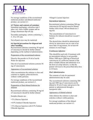 Vancomycin Hydrochlori de fo rinjection USP 250 mg Taj Pharma: Uses, Side Effects, Inte ractions, Pictu res, Warnings, Vancomycin Hydrochl oride forinjec tion USP 250mg Taj P harma Dosage & Rx Info | Vancomycin Hydrochlo ride fo rinjectio n USP 250mg Taj Pha rma Us es, Side Effects, Vancomycin Hydrochloride forinjec tion USP 250mg Taj P harma : I ndications, Side Ef fects, Warnings, Vanco mycin Hydrochloride forinjec tion USP 250mg Taj P harma - Drug Inf orma tion - TajP harma, Vancomycin Hydrochl oride f orinjecti on USP 250mg Taj Pha rma d ose Taj pharmace uticals Vancomycin Hydrochlo ride fo rin jection USP 250mg Taj Pha rma in teractio ns, Taj Pharmaceu tical Vancomycin Hydrochlo ride f orinjecti on USP 250mg Taj Pha rma con train dications, Vancomycin Hydrochloride forinjec tion USP 250mg Taj P harma price, Vanco mycin Hydrochlorid e fori njection
USP 250mg Taj PharmaTajP harma Vancomycin Hydrochlo ride fo rinjectio n USP 250mg Taj Pha rma PIL - TajPha rma Stay con nected t o all update d on Vanco mycin Hydrochloride forinjec tion USP 250mg Taj Pha rmaTaj P harmaceu ticals Taj pharmaceu ticals. Patient Inf orma tion Leafle ts, PIL.
For storage conditions of the reconstituted
medicinal product and diluted medicinal
product, see section 6.3.
6.5 Nature and contents of container
Immediate packaging: colourless type I
glass vial, with a rubber stopper and an
orange aluminium flip-off cap.
Secondary packaging: cartons containing 1,
5, 10 or 20 vials.
Not all pack sizes may be marketed.
6.6 Special precautions for disposal and
other handling
Reconstituted solutions containing 50 mg/ml
of vancomycin should be further diluted
depending on the method of administration.
Preparation of the reconstituted solution
Dissolve the powder in 10 ml of sterile
Water for injection
One ml of reconstituted solution contains 50
mg of vancomycin.
Appearance of reconstituted solution
After reconstitution the solution is clear and
colorless to slightly yellowish brown
without visible particles.
For storage conditions of the reconstituted
medicinal product, see section 6.3.
Preparation of final diluted Solution for
infusion
Reconstituted solutions containing 50 mg/ml
of vancomycin should be further diluted.
Suitable diluents are:
• 5% Glucose Injection
• 0.9% Sodium Chloride Injection
• 5% Glucose Injection with 0.9% Sodium
Chloride Injection
• Ringer's Lactate Injection
Intermittent infusion:
Reconstituted solution containing 500 mg
vancomycin (50 mg/ml) must be diluted
further with at least 100 ml diluent (to 5
mg/ml)
The concentration of vancomycin in
Solution for infusion should not exceed 5
mg/ml.
The desired dose should be administered
slowly by intravenous use at a rate of no
more than 10 mg/minute, for at least 60
minutes or even longer.
Continuous infusion:
This should be used only if treatment with
an intermittent infusion is not possible.
Dilute 1000 mg to 2000 mg of dissolved
vancomycin in a sufficient amount of the
above suitable diluent and administer it in
the form of a drip infusion, so that the
patient will receive the prescribed daily dose
in 24 hours.
Oral Administration
The contents of vials for parenteral
administration may be used.
The reconstituted solutions containing 500
mg and 1000 mg of vancomycin can be
diluted in 30 ml of water and given to the
patient or administered through a
nasogastric tube.
Appearance of diluted solution
After dilution the solution is clear and
colorless without visible particles.
For storage conditions of the diluted
medicinal product, see section 6.3.
 