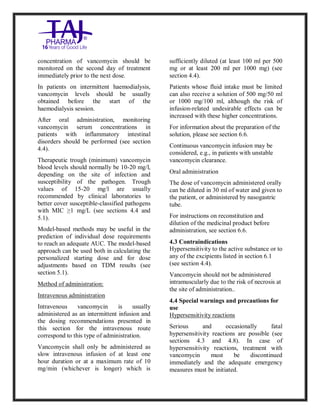 Vancomycin Hydrochlori de fo rinjection USP 250 mg Taj Pharma: Uses, Side Effects, Inte ractions, Pictu res, Warnings, Vancomycin Hydrochl oride forinjec tion USP 250mg Taj P harma Dosage & Rx Info | Vancomycin Hydrochlo ride fo rinjectio n USP 250mg Taj Pha rma Us es, Side Effects, Vancomycin Hydrochloride forinjec tion USP 250mg Taj P harma : I ndications, Side Ef fects, Warnings, Vanco mycin Hydrochloride forinjec tion USP 250mg Taj P harma - Drug Inf orma tion - TajP harma, Vancomycin Hydrochl oride f orinjecti on USP 250mg Taj Pha rma d ose Taj pharmace uticals Vancomycin Hydrochlo ride fo rin jection USP 250mg Taj Pha rma in teractio ns, Taj Pharmaceu tical Vancomycin Hydrochlo ride f orinjecti on USP 250mg Taj Pha rma con train dications, Vancomycin Hydrochloride forinjec tion USP 250mg Taj P harma price, Vanco mycin Hydrochlorid e fori njection
USP 250mg Taj PharmaTajP harma Vancomycin Hydrochlo ride fo rinjectio n USP 250mg Taj Pha rma PIL - TajPha rma Stay con nected t o all update d on Vanco mycin Hydrochloride forinjec tion USP 250mg Taj Pha rmaTaj P harmaceu ticals Taj pharmaceu ticals. Patient Inf orma tion Leafle ts, PIL.
concentration of vancomycin should be
monitored on the second day of treatment
immediately prior to the next dose.
In patients on intermittent haemodialysis,
vancomycin levels should be usually
obtained before the start of the
haemodialysis session.
After oral administration, monitoring
vancomycin serum concentrations in
patients with inflammatory intestinal
disorders should be performed (see section
4.4).
Therapeutic trough (minimum) vancomycin
blood levels should normally be 10-20 mg/l,
depending on the site of infection and
susceptibility of the pathogen. Trough
values of 15-20 mg/l are usually
recommended by clinical laboratories to
better cover susceptible-classified pathogens
with MIC ≥1 mg/L (see sections 4.4 and
5.1).
Model-based methods may be useful in the
prediction of individual dose requirements
to reach an adequate AUC. The model-based
approach can be used both in calculating the
personalized starting dose and for dose
adjustments based on TDM results (see
section 5.1).
Method of administration:
Intravenous administration
Intravenous vancomycin is usually
administered as an intermittent infusion and
the dosing recommendations presented in
this section for the intravenous route
correspond to this type of administration.
Vancomycin shall only be administered as
slow intravenous infusion of at least one
hour duration or at a maximum rate of 10
mg/min (whichever is longer) which is
sufficiently diluted (at least 100 ml per 500
mg or at least 200 ml per 1000 mg) (see
section 4.4).
Patients whose fluid intake must be limited
can also receive a solution of 500 mg/50 ml
or 1000 mg/100 ml, although the risk of
infusion-related undesirable effects can be
increased with these higher concentrations.
For information about the preparation of the
solution, please see section 6.6.
Continuous vancomycin infusion may be
considered, e.g., in patients with unstable
vancomycin clearance.
Oral administration
The dose of vancomycin administered orally
can be diluted in 30 ml of water and given to
the patient, or administered by nasogastric
tube.
For instructions on reconstitution and
dilution of the medicinal product before
administration, see section 6.6.
4.3 Contraindications
Hypersensitivity to the active substance or to
any of the excipients listed in section 6.1
(see section 4.4).
Vancomycin should not be administered
intramuscularly due to the risk of necrosis at
the site of administration..
4.4 Special warnings and precautions for
use
Hypersensitivity reactions
Serious and occasionally fatal
hypersensitivity reactions are possible (see
sections 4.3 and 4.8). In case of
hypersensitivity reactions, treatment with
vancomycin must be discontinued
immediately and the adequate emergency
measures must be initiated.
 