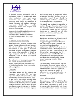 Vancomycin Hydrochlori de fo rinjection USP 250 mg Taj Pharma: Uses, Side Effects, Inte ractions, Pictu res, Warnings, Vancomycin Hydrochl oride forinjec tion USP 250mg Taj P harma Dosage & Rx Info | Vancomycin Hydrochlo ride fo rinjectio n USP 250mg Taj Pha rma Us es, Side Effects, Vancomycin Hydrochloride forinjec tion USP 250mg Taj P harma : I ndications, Side Ef fects, Warnings, Vanco mycin Hydrochloride forinjec tion USP 250mg Taj P harma - Drug Inf orma tion - TajP harma, Vancomycin Hydrochl oride f orinjecti on USP 250mg Taj Pha rma d ose Taj pharmace uticals Vancomycin Hydrochlo ride fo rin jection USP 250mg Taj Pha rma in teractio ns, Taj Pharmaceu tical Vancomycin Hydrochlo ride f orinjecti on USP 250mg Taj Pha rma con train dications, Vancomycin Hydrochloride forinjec tion USP 250mg Taj P harma price, Vanco mycin Hydrochlorid e fori njection
USP 250mg Taj PharmaTajP harma Vancomycin Hydrochlo ride fo rinjectio n USP 250mg Taj Pha rma PIL - TajPha rma Stay con nected t o all update d on Vanco mycin Hydrochloride forinjec tion USP 250mg Taj Pha rmaTaj P harmaceu ticals Taj pharmaceu ticals. Patient Inf orma tion Leafle ts, PIL.
In patients receiving vancomycin over a
longer-term period or concurrently with
other medications which may cause
neutropenia or agranulocytosis, the
leukocyte count should be monitored at
regular intervals. All patients receiving
vancomycin should have periodic
haematologic studies, urine analysis, liver
and renal function tests.
Vancomycin should be used with caution in
patients with allergic reactions to
teicoplanin, since cross hypersensitivity,
including fatal anaphylactic shock, may
occur.
Spectrum of antibacterial activity
Vancomycin has a spectrum of antibacterial
activity limited to Gram-positive organisms.
It is not suitable for use as a single agent for
the treatment of some types of infections
unless the pathogen is already documented
and known to be susceptible or there is a
high suspicion that the most likely
pathogen(s) would be suitable for treatment
with vancomycin.
The rational use of vancomycin should take
into account the bacterial spectrum of
activity, the safety profile and the suitability
of standard antibacterial therapy to treat the
individual patient.
Ototoxicity
Ototoxicity, which may be transitory or
permanent (see section 4.8) has been
reported in patients with prior deafness, who
have received excessive intravenous doses,
or who receive concomitant treatment with
another ototoxic active substance such as an
aminoglycoside. Vancomycin should also be
avoided in patients with previous hearing
loss. Deafness may be preceded by tinnitus.
Experience with other antibiotics suggests
that deafness may be progressive despite
cessation of treatment. To reduce the risk of
ototoxicity, blood levels should be
determined periodically and periodic testing
of auditory function is recommended.
The elderly are particularly susceptible to
auditory damage. Monitoring of vestibular
and auditory function in the elderly should
be carried out during and after treatment.
Concurrent or sequential use of other
ototoxic substances should be avoided.
Infusion-related reactions
Rapid bolus administration (i.e. over several
minutes) may be associated with
exaggerated hypotension (including shock
and, rarely, cardiac arrest), histamine like
responses and maculopapular or
erythematous rash (“red man's syndrome” or
“red neck syndrome”). Vancomycin should
be infused slowly in a dilute solution (2.5 to
5.0 mg/ml) at a rate no greater than 10
mg/min and over a period not less than 60
minutes to avoid rapid infusion-related
reactions. Stopping the infusion usually
results in a prompt cessation of these
reactions.
The frequency of infusion-related reactions
(hypotension, flushing, erythema, urticaria
and pruritus) increases with the concomitant
administration of anaesthetic agents (see
section 4.5). This may be reduced by
administering vancomycin by infusion over
at least 60 minutes, before anaesthetic
induction.
Severe bullous reactions
Stevens-Johnson syndrome (SJS) has been
reported with the use of vancomycin (see
section 4.8). If symptoms or signs of SJS
(e.g. progressive skin rash often with blisters
or mucosal lesions) are present, vancomycin
 