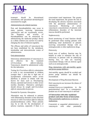 Vancomycin Hydrochlori de fo rinjection USP 250 mg Taj Pharma: Uses, Side Effects, Inte ractions, Pictu res, Warnings, Vancomycin Hydrochl oride forinjec tion USP 250mg Taj P harma Dosage & Rx Info | Vancomycin Hydrochlo ride fo rinjectio n USP 250mg Taj Pha rma Us es, Side Effects, Vancomycin Hydrochloride forinjec tion USP 250mg Taj P harma : I ndications, Side Ef fects, Warnings, Vanco mycin Hydrochloride forinjec tion USP 250mg Taj P harma - Drug Inf orma tion - TajP harma, Vancomycin Hydrochl oride f orinjecti on USP 250mg Taj Pha rma d ose Taj pharmace uticals Vancomycin Hydrochlo ride fo rin jection USP 250mg Taj Pha rma in teractio ns, Taj Pharmaceu tical Vancomycin Hydrochlo ride f orinjecti on USP 250mg Taj Pha rma con train dications, Vancomycin Hydrochloride forinjec tion USP 250mg Taj P harma price, Vanco mycin Hydrochlorid e fori njection
USP 250mg Taj PharmaTajP harma Vancomycin Hydrochlo ride fo rinjectio n USP 250mg Taj Pha rma PIL - TajPha rma Stay con nected t o all update d on Vanco mycin Hydrochloride forinjec tion USP 250mg Taj Pha rmaTaj P harmaceu ticals Taj pharmaceu ticals. Patient Inf orma tion Leafle ts, PIL.
treatment should be discontinued
immediately and specialised dermatological
assessment be sought.
Administration site related reactions
Pain and thrombophlebitis may occur in
many patients receiving intravenous
vancomycin and are occasionally severe.
The frequency and severity of
thrombophlebitis can be minimized by
administering the medicinal product slowly
as a dilute solution (see section 4.2) and by
changing the sites of infusion regularly.
The efficacy and safety of vancomycin has
not been established for the intrathecal,
intralumbar and intraventricular routes of
administration.
Oral administration
Intravenous administration of vancomycin is
not effective for the treatment
of Clostridium difficile infection.
Vancomycin should be administered orally
for this indication.
Testing for Clostridium difficile colonization
or toxin is not recommended in children
younger than 1 year due to high rate of
asymptomatic colonisation unless severe
diarrhoea is present in infants with risk
factors for stasis such as Hirschsprung
disease, operated anal atresia or other severe
motility disorders. Alternative aetiologies
should always be sought and Clostridium
difficile enterocolitis be proven.
Potential for Systemic Absorption
Absorption may be enhanced in patients
with inflammatory disorders of the intestinal
mucosa or with Clostridium difficile-induced
pseudomembranous colitis. These patients
may be at risk for the development of
adverse reactions, especially if there is a
concomitant renal impairment. The greater
the renal impairment, the greater the risk of
developing the adverse reactions associated
with the parenteral administration of
vancomycin. Monitoring of serum
vancomycin concentrations of patients with
inflammatory disorders of the intestinal
mucosa should be performed.
Nephrotoxicity
Serial monitoring of renal function should
be performed when treating patients with
underlying renal dysfunction or patients
receiving concomitant therapy with an
aminoglycoside or other nephrotoxic drugs.
Ototoxicity
Serial tests of auditory function may be
helpful in order to minimise the risk of
ototoxicity in patients with an underlying
hearing loss, or who are receiving
concomitant therapy with an ototoxic agent
such as an aminoglycoside.
Drug interactions with anti-motility agents
and proton pump inhibitors
Anti-motility agents should be avoided and
proton pump inhibitor use should be
reconsidered.
Development of Drug-Resistant Bacteria
Oral vancomycin use increases the chance of
vancomycin-
resistant Enterococci populations in the
gastrointestinal tract. As a consequence,
prudent use of oral vancomycin is advised
4.5 Interaction with other medicinal
products and other forms of interaction
Other potentially nephrotoxic or ototoxic
medications
Concurrent or sequential administration of
vancomycin with other potentially
 