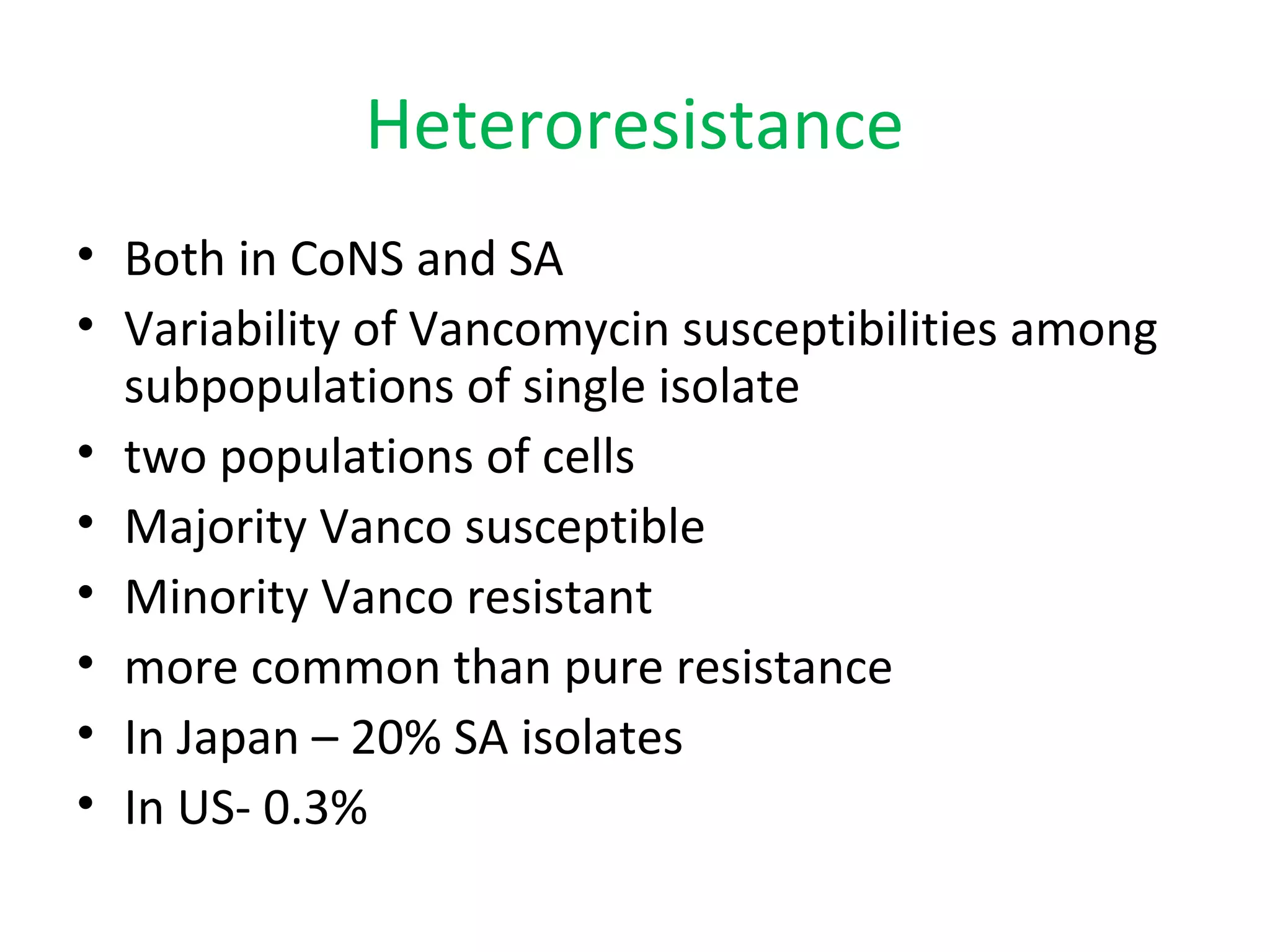 Heteroresistance
• Both in CoNS and SA
• Variability of Vancomycin susceptibilities among
subpopulations of single isolate
• two populations of cells
• Majority Vanco susceptible
• Minority Vanco resistant
• more common than pure resistance
• In Japan – 20% SA isolates
• In US- 0.3%
 