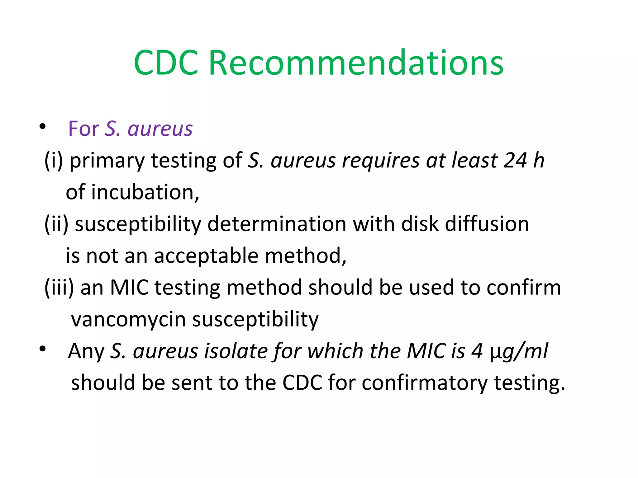 CDC Recommendations
• For S. aureus
(i) primary testing of S. aureus requires at least 24 h
of incubation,
(ii) susceptibility determination with disk diffusion
is not an acceptable method,
(iii) an MIC testing method should be used to confirm
vancomycin susceptibility
• Any S. aureus isolate for which the MIC is 4 µg/ml
should be sent to the CDC for confirmatory testing.
 