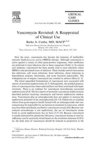 Crit Care Clin 24 (2008) 393–420




      Vancomycin Revisited: A Reappraisal
               of Clinical Use
                   Burke A. Cunha, MD, MACPa,b,*
                  a
                  Infectious Disease Division, Winthrop-University Hospital,
                                  Mineola, NY 11501, USA
         b
          State University of New York, School of Medicine, Stony Brook, NY, USA



    Over the years, vancomycin has become the mainstay of methicillin-
resistant Staphylococcus aureus (MRSA) therapy. Although vancomycin is
active against a variety of other gram-positive organisms, other antibiotics
are preferred to treat infections due to these organisms (Table 1). In critical
care medicine, vancomycin has been mainly used to treat infections where
MRSA is the presumed cause of infection. These include central intravenous
line infections, soft tissue infections, bone infections, shunt infections in
hemodialysis patients, bacteremia, and acute bacterial endocarditis. The
widespread use of empiric vancomycin has resulted in adverse eﬀects [1–5].
    The initial unpuriﬁed formulations of vancomycin were associated with
reports of potential nephrotoxicity [6,7]. Subsequently, the puriﬁed prepara-
tions of vancomycin have been used and have not been associated with neph-
rotoxicity. There is no evidence for vancomycin monotherapy–associated
nephrotoxicity [8,9]. The few reports of potential vancomycin nephrotoxicity
described patients receiving vancomycin and known nephrotoxic medica-
tions. Vancomycin plus an aminoglycoside does not appear to increase the
nephrotoxic potential of the aminoglycoside [10–15]. Endotoxin or cytokine
release from gram-negative bacilli treated with an aminoglycoside and van-
comycin may be responsible for an increase in creatinine in some cases, which
may have been mistakenly ascribed to vancomycin toxicity [16]. Because van-
comycin monotherapy is not nephrotoxic, the use of vancomycin serum
levels to avoid nephrotoxicity has no basis [3,17,18]. Because vancomycin
is renally eliminated by glomerular ﬁltration, vancomycin dosing in renal in-
suﬃciency can be accurately dosed based on the creatinine clearance (CrCl),
(ie, the daily dose of vancomycin should be reduced in proportion to the


  * Infectious Disease Division, Winthrop-University Hospital, 259 First Street, Mineola,
NY 11501.

0749-0704/08/$ - see front matter Ó 2008 Elsevier Inc. All rights reserved.
doi:10.1016/j.ccc.2007.12.012                                         criticalcare.theclinics.com
 